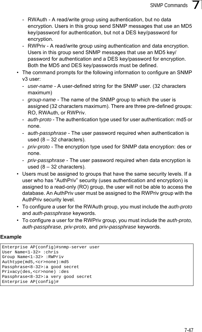 SNMP Commands7-477- RWAuth - A read/write group using authentication, but no data encryption. Users in this group send SNMP messages that use an MD5 key/password for authentication, but not a DES key/password for encryption.- RWPriv - A read/write group using authentication and data encryption. Users in this group send SNMP messages that use an MD5 key/password for authentication and a DES key/password for encryption. Both the MD5 and DES key/passwords must be defined.• The command prompts for the following information to configure an SNMP v3 user:-user-name - A user-defined string for the SNMP user. (32 characters maximum)-group-name - The name of the SNMP group to which the user is assigned (32 characters maximum). There are three pre-defined groups: RO, RWAuth, or RWPriv.-auth-proto - The authentication type used for user authentication: md5 or none.-auth-passphrase - The user password required when authentication is used (8 – 32 characters).-priv-proto - The encryption type used for SNMP data encryption: des or none.-priv-passphrase - The user password required when data encryption is used (8 – 32 characters).• Users must be assigned to groups that have the same security levels. If a user who has “AuthPriv” security (uses authentication and encryption) is assigned to a read-only (RO) group, the user will not be able to access the database. An AuthPriv user must be assigned to the RWPriv group with the AuthPriv security level.• To configure a user for the RWAuth group, you must include the auth-proto and auth-passphrase keywords.• To configure a user for the RWPriv group, you must include the auth-proto, auth-passphrase, priv-proto, and priv-passphrase keywords.Example Enterprise AP(config)#snmp-server user User Name&lt;1-32&gt; :chrisGroup Name&lt;1-32&gt; :RWPrivAuthtype(md5,&lt;cr&gt;none):md5Passphrase&lt;8-32&gt;:a good secretPrivacy(des,&lt;cr&gt;none) :desPassphrase&lt;8-32&gt;:a very good secretEnterprise AP(config)#