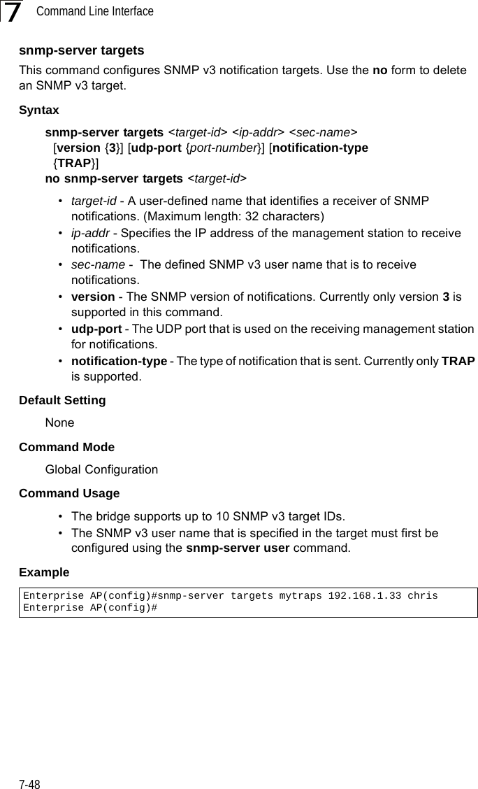 Command Line Interface7-487snmp-server targetsThis command configures SNMP v3 notification targets. Use the no form to delete an SNMP v3 target.Syntaxsnmp-server targets &lt;target-id&gt; &lt;ip-addr&gt; &lt;sec-name&gt;   [version {3}] [udp-port {port-number}] [notification-type   {TRAP}]no snmp-server targets &lt;target-id&gt;•target-id - A user-defined name that identifies a receiver of SNMP notifications. (Maximum length: 32 characters)•ip-addr - Specifies the IP address of the management station to receive notifications.•sec-name -  The defined SNMP v3 user name that is to receive notifications.•version - The SNMP version of notifications. Currently only version 3 is supported in this command.•udp-port - The UDP port that is used on the receiving management station for notifications.•notification-type - The type of notification that is sent. Currently only TRAP is supported.Default Setting NoneCommand Mode Global ConfigurationCommand Usage • The bridge supports up to 10 SNMP v3 target IDs.• The SNMP v3 user name that is specified in the target must first be configured using the snmp-server user command.Example Enterprise AP(config)#snmp-server targets mytraps 192.168.1.33 chrisEnterprise AP(config)#