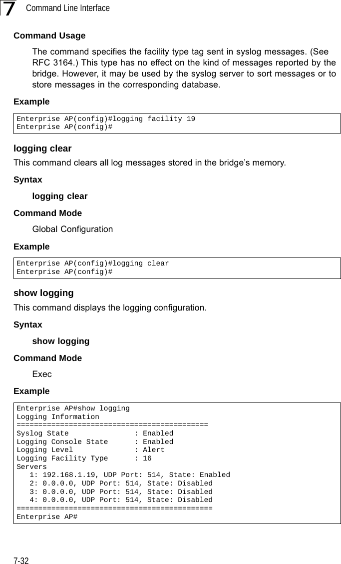 Command Line Interface7-327Command Usage The command specifies the facility type tag sent in syslog messages. (See RFC 3164.) This type has no effect on the kind of messages reported by the bridge. However, it may be used by the syslog server to sort messages or to store messages in the corresponding database.Example logging clearThis command clears all log messages stored in the bridge’s memory.Syntaxlogging clearCommand Mode Global ConfigurationExample show loggingThis command displays the logging configuration.Syntaxshow loggingCommand Mode ExecExampleEnterprise AP(config)#logging facility 19Enterprise AP(config)#Enterprise AP(config)#logging clearEnterprise AP(config)#Enterprise AP#show loggingLogging Information============================================Syslog State               : EnabledLogging Console State      : EnabledLogging Level              : AlertLogging Facility Type      : 16Servers   1: 192.168.1.19, UDP Port: 514, State: Enabled   2: 0.0.0.0, UDP Port: 514, State: Disabled   3: 0.0.0.0, UDP Port: 514, State: Disabled   4: 0.0.0.0, UDP Port: 514, State: Disabled=============================================Enterprise AP#