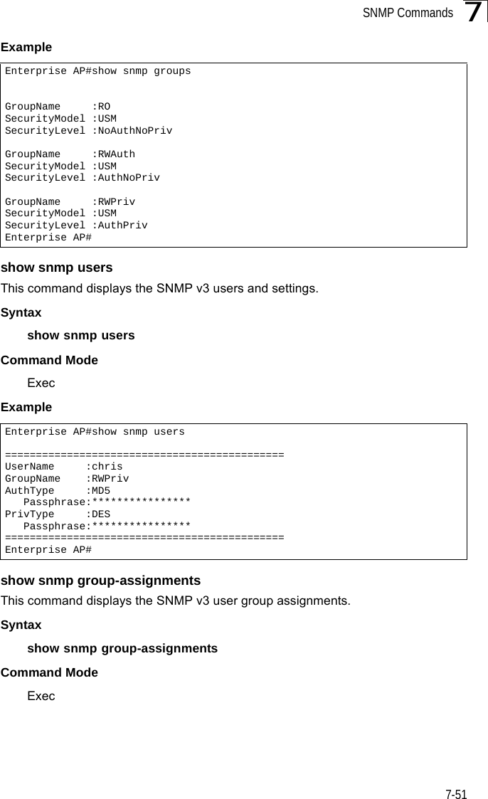 SNMP Commands7-517Example show snmp usersThis command displays the SNMP v3 users and settings.Syntax show snmp usersCommand ModeExecExample show snmp group-assignmentsThis command displays the SNMP v3 user group assignments.Syntax show snmp group-assignmentsCommand ModeExecEnterprise AP#show snmp groupsGroupName     :ROSecurityModel :USMSecurityLevel :NoAuthNoPrivGroupName     :RWAuthSecurityModel :USMSecurityLevel :AuthNoPrivGroupName     :RWPrivSecurityModel :USMSecurityLevel :AuthPrivEnterprise AP#Enterprise AP#show snmp users=============================================UserName     :chrisGroupName    :RWPrivAuthType     :MD5   Passphrase:****************PrivType     :DES   Passphrase:****************=============================================Enterprise AP#