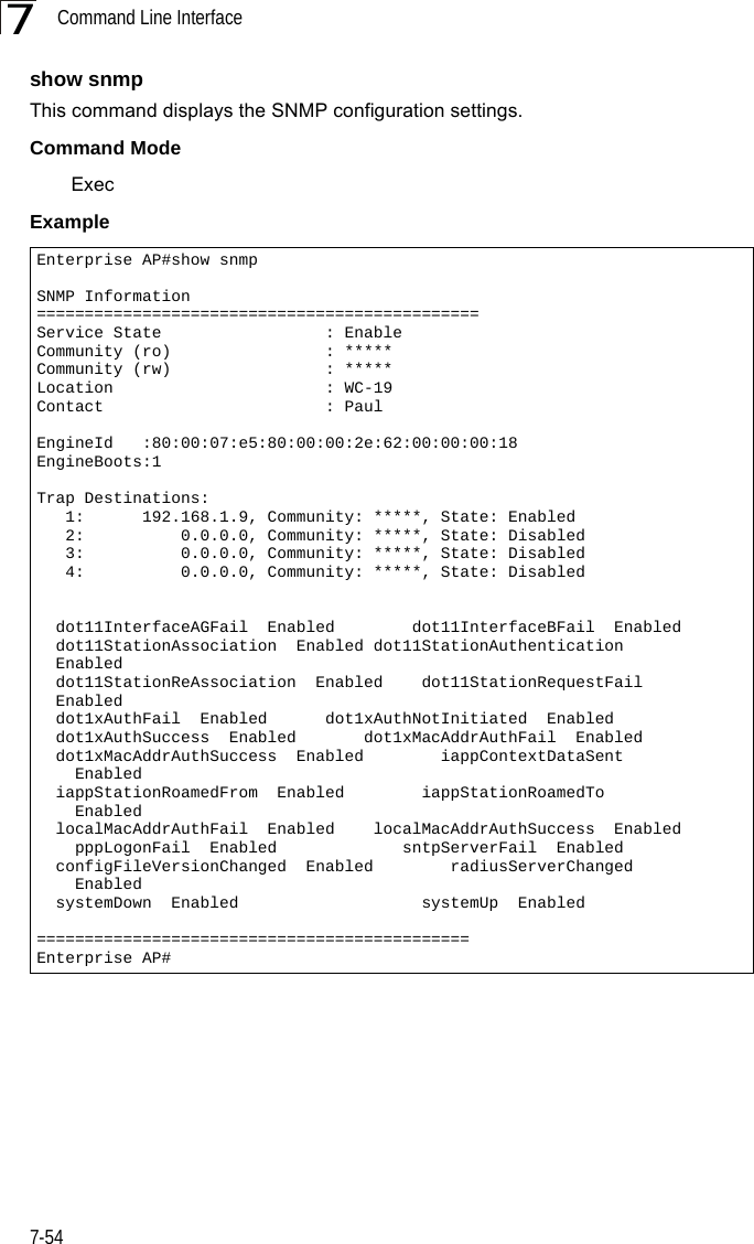 Command Line Interface7-547show snmpThis command displays the SNMP configuration settings.Command Mode ExecExampleEnterprise AP#show snmpSNMP Information==============================================Service State                 : EnableCommunity (ro)                : *****Community (rw)                : *****Location                      : WC-19Contact                       : PaulEngineId   :80:00:07:e5:80:00:00:2e:62:00:00:00:18EngineBoots:1Trap Destinations:   1:      192.168.1.9, Community: *****, State: Enabled   2:          0.0.0.0, Community: *****, State: Disabled   3:          0.0.0.0, Community: *****, State: Disabled   4:          0.0.0.0, Community: *****, State: Disabled  dot11InterfaceAGFail  Enabled        dot11InterfaceBFail  Enabled      dot11StationAssociation  Enabled dot11StationAuthentication    Enabled  dot11StationReAssociation  Enabled    dot11StationRequestFail    Enabled  dot1xAuthFail  Enabled      dot1xAuthNotInitiated  Enabled  dot1xAuthSuccess  Enabled       dot1xMacAddrAuthFail  Enabled  dot1xMacAddrAuthSuccess  Enabled        iappContextDataSent      Enabled  iappStationRoamedFrom  Enabled        iappStationRoamedTo      Enabled  localMacAddrAuthFail  Enabled    localMacAddrAuthSuccess  Enabled    pppLogonFail  Enabled             sntpServerFail  Enabled  configFileVersionChanged  Enabled        radiusServerChanged      Enabled  systemDown  Enabled                   systemUp  Enabled=============================================Enterprise AP#