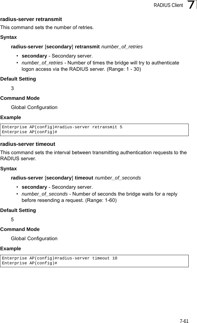 RADIUS Client7-617radius-server retransmitThis command sets the number of retries. Syntaxradius-server [secondary] retransmit number_of_retries•secondary - Secondary server.•number_of_retries - Number of times the bridge will try to authenticate logon access via the RADIUS server. (Range: 1 - 30)Default Setting 3Command Mode Global ConfigurationExample radius-server timeoutThis command sets the interval between transmitting authentication requests to the RADIUS server. Syntax radius-server [secondary] timeout number_of_seconds•secondary - Secondary server.•number_of_seconds - Number of seconds the bridge waits for a reply before resending a request. (Range: 1-60)Default Setting 5Command Mode Global ConfigurationExample Enterprise AP(config)#radius-server retransmit 5Enterprise AP(config)#Enterprise AP(config)#radius-server timeout 10Enterprise AP(config)#