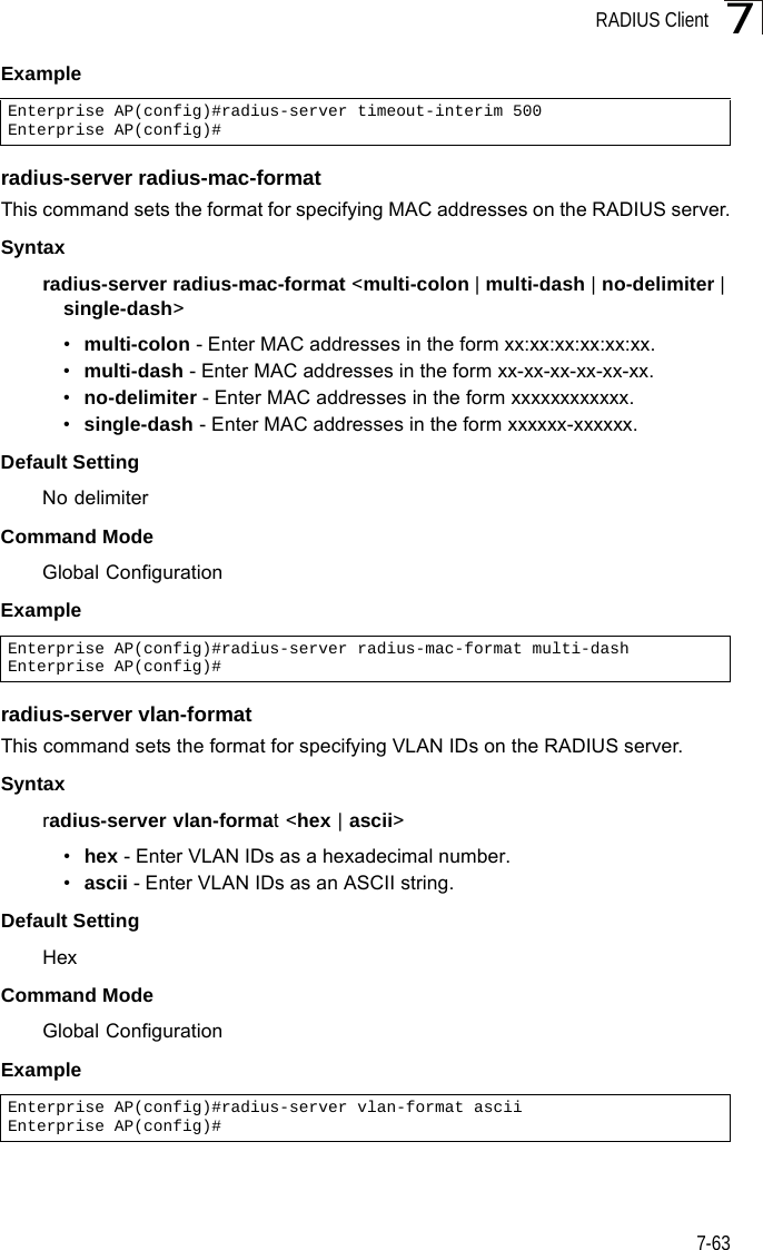 RADIUS Client7-637Example radius-server radius-mac-formatThis command sets the format for specifying MAC addresses on the RADIUS server.Syntaxradius-server radius-mac-format &lt;multi-colon | multi-dash | no-delimiter | single-dash&gt;•multi-colon - Enter MAC addresses in the form xx:xx:xx:xx:xx:xx.•multi-dash - Enter MAC addresses in the form xx-xx-xx-xx-xx-xx.•no-delimiter - Enter MAC addresses in the form xxxxxxxxxxxx.•single-dash - Enter MAC addresses in the form xxxxxx-xxxxxx.Default SettingNo delimiterCommand ModeGlobal ConfigurationExample radius-server vlan-formatThis command sets the format for specifying VLAN IDs on the RADIUS server.Syntaxradius-server vlan-format &lt;hex | ascii&gt;•hex - Enter VLAN IDs as a hexadecimal number.•ascii - Enter VLAN IDs as an ASCII string.Default SettingHexCommand ModeGlobal ConfigurationExample Enterprise AP(config)#radius-server timeout-interim 500Enterprise AP(config)#Enterprise AP(config)#radius-server radius-mac-format multi-dashEnterprise AP(config)#Enterprise AP(config)#radius-server vlan-format asciiEnterprise AP(config)#