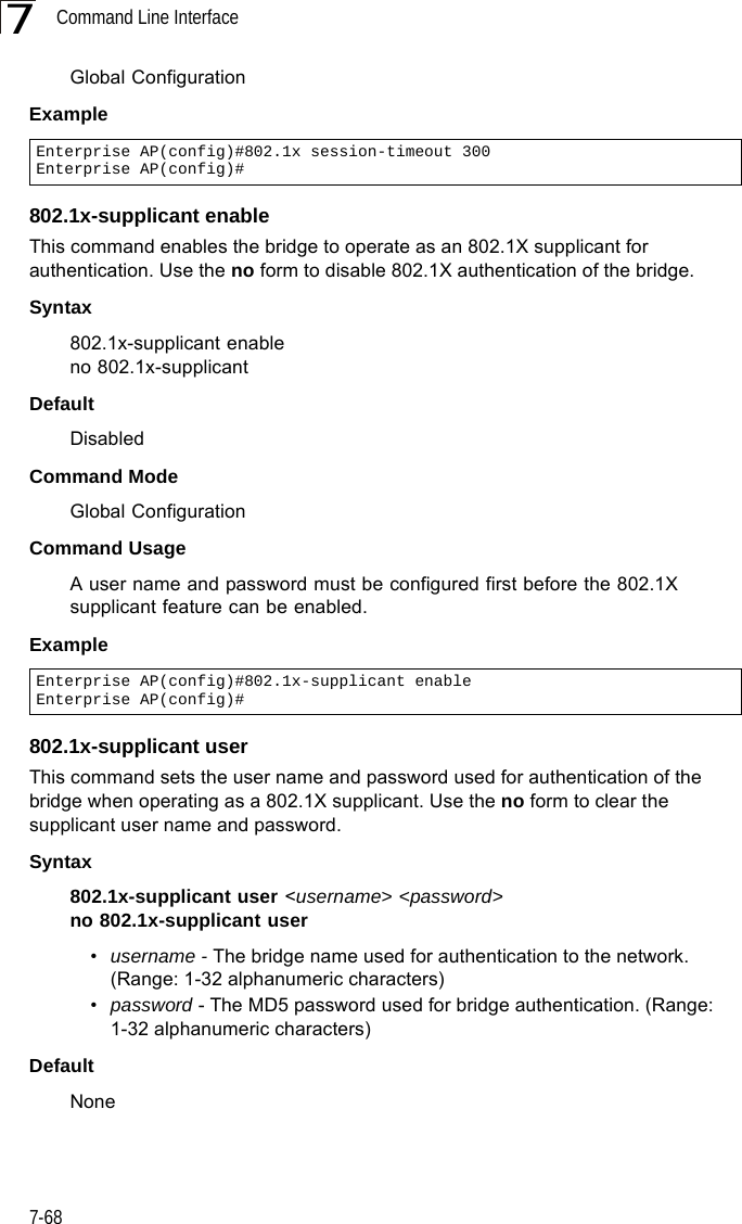 Command Line Interface7-687Global ConfigurationExample802.1x-supplicant enableThis command enables the bridge to operate as an 802.1X supplicant for authentication. Use the no form to disable 802.1X authentication of the bridge.Syntax802.1x-supplicant enableno 802.1x-supplicantDefaultDisabledCommand ModeGlobal ConfigurationCommand UsageA user name and password must be configured first before the 802.1X supplicant feature can be enabled.Example802.1x-supplicant userThis command sets the user name and password used for authentication of the bridge when operating as a 802.1X supplicant. Use the no form to clear the supplicant user name and password.Syntax802.1x-supplicant user &lt;username&gt; &lt;password&gt;no 802.1x-supplicant user•username - The bridge name used for authentication to the network. (Range: 1-32 alphanumeric characters)•password - The MD5 password used for bridge authentication. (Range: 1-32 alphanumeric characters)DefaultNoneEnterprise AP(config)#802.1x session-timeout 300Enterprise AP(config)#Enterprise AP(config)#802.1x-supplicant enableEnterprise AP(config)#
