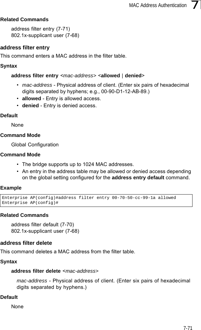 MAC Address Authentication7-717Related Commandsaddress filter entry (7-71)802.1x-supplicant user (7-68)address filter entryThis command enters a MAC address in the filter table.Syntaxaddress filter entry &lt;mac-address&gt; &lt;allowed | denied&gt;•mac-address - Physical address of client. (Enter six pairs of hexadecimal digits separated by hyphens; e.g., 00-90-D1-12-AB-89.)•allowed - Entry is allowed access.•denied - Entry is denied access.DefaultNoneCommand ModeGlobal ConfigurationCommand Mode• The bridge supports up to 1024 MAC addresses.• An entry in the address table may be allowed or denied access depending on the global setting configured for the address entry default command.ExampleRelated Commandsaddress filter default (7-70)802.1x-supplicant user (7-68)address filter deleteThis command deletes a MAC address from the filter table.Syntaxaddress filter delete &lt;mac-address&gt;mac-address - Physical address of client. (Enter six pairs of hexadecimal digits separated by hyphens.)DefaultNoneEnterprise AP(config)#address filter entry 00-70-50-cc-99-1a allowedEnterprise AP(config)#