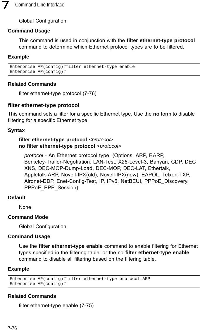 Command Line Interface7-767Global ConfigurationCommand UsageThis command is used in conjunction with the filter ethernet-type protocol command to determine which Ethernet protocol types are to be filtered.ExampleRelated Commandsfilter ethernet-type protocol (7-76)filter ethernet-type protocolThis command sets a filter for a specific Ethernet type. Use the no form to disable filtering for a specific Ethernet type.Syntaxfilter ethernet-type protocol &lt;protocol&gt;no filter ethernet-type protocol &lt;protocol&gt;protocol - An Ethernet protocol type. (Options: ARP, RARP, Berkeley-Trailer-Negotiation, LAN-Test, X25-Level-3, Banyan, CDP, DEC XNS, DEC-MOP-Dump-Load, DEC-MOP, DEC-LAT, Ethertalk, Appletalk-ARP, Novell-IPX(old), Novell-IPX(new), EAPOL, Telxon-TXP, Aironet-DDP, Enet-Config-Test, IP, IPv6, NetBEUI, PPPoE_Discovery, PPPoE_PPP_Session)DefaultNoneCommand ModeGlobal ConfigurationCommand UsageUse the filter ethernet-type enable command to enable filtering for Ethernet types specified in the filtering table, or the no filter ethernet-type enable command to disable all filtering based on the filtering table.ExampleRelated Commandsfilter ethernet-type enable (7-75)Enterprise AP(config)#filter ethernet-type enableEnterprise AP(config)#Enterprise AP(config)#filter ethernet-type protocol ARPEnterprise AP(config)#