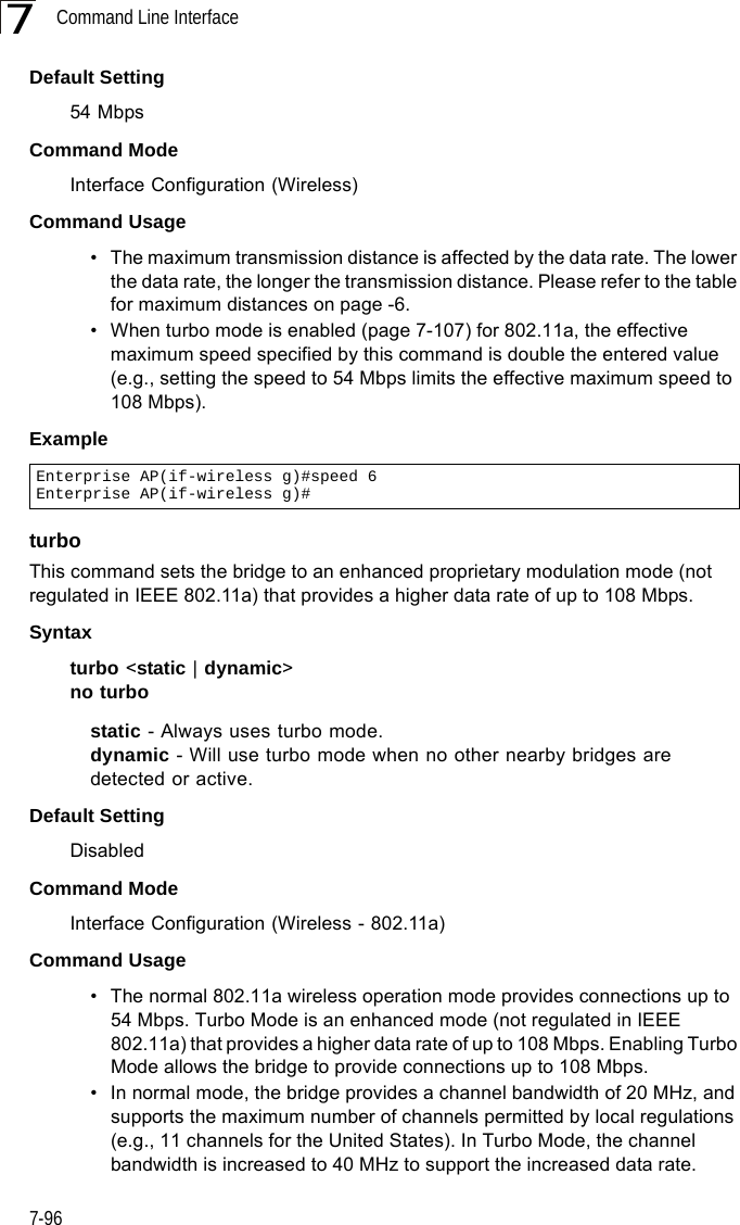Command Line Interface7-967Default Setting 54 MbpsCommand Mode Interface Configuration (Wireless)Command Usage • The maximum transmission distance is affected by the data rate. The lower the data rate, the longer the transmission distance. Please refer to the table for maximum distances on page -6.• When turbo mode is enabled (page 7-107) for 802.11a, the effective maximum speed specified by this command is double the entered value (e.g., setting the speed to 54 Mbps limits the effective maximum speed to 108 Mbps).ExampleturboThis command sets the bridge to an enhanced proprietary modulation mode (not regulated in IEEE 802.11a) that provides a higher data rate of up to 108 Mbps. Syntaxturbo &lt;static | dynamic&gt;no turbostatic - Always uses turbo mode.dynamic - Will use turbo mode when no other nearby bridges are detected or active.Default Setting DisabledCommand Mode Interface Configuration (Wireless - 802.11a)Command Usage • The normal 802.11a wireless operation mode provides connections up to 54 Mbps. Turbo Mode is an enhanced mode (not regulated in IEEE 802.11a) that provides a higher data rate of up to 108 Mbps. Enabling Turbo Mode allows the bridge to provide connections up to 108 Mbps.• In normal mode, the bridge provides a channel bandwidth of 20 MHz, and supports the maximum number of channels permitted by local regulations (e.g., 11 channels for the United States). In Turbo Mode, the channel bandwidth is increased to 40 MHz to support the increased data rate. Enterprise AP(if-wireless g)#speed 6Enterprise AP(if-wireless g)#