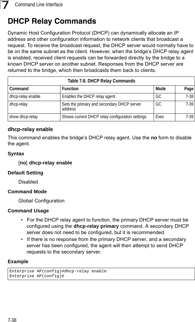 Command Line Interface7-387DHCP Relay CommandsDynamic Host Configuration Protocol (DHCP) can dynamically allocate an IP address and other configuration information to network clients that broadcast a request. To receive the broadcast request, the DHCP server would normally have to be on the same subnet as the client. However, when the bridge’s DHCP relay agent is enabled, received client requests can be forwarded directly by the bridge to a known DHCP server on another subnet. Responses from the DHCP server are returned to the bridge, which then broadcasts them back to clients.dhcp-relay enableThis command enables the bridge’s DHCP relay agent. Use the no form to disable the agent.Syntax[no] dhcp-relay enableDefault Setting DisabledCommand Mode Global ConfigurationCommand Usage • For the DHCP relay agent to function, the primary DHCP server must be configured using the dhcp-relay primary command. A secondary DHCP server does not need to be configured, but it is recommended.• If there is no response from the primary DHCP server, and a secondary server has been configured, the agent will then attempt to send DHCP requests to the secondary server.Example Table 7-8. DHCP Relay CommandsCommand Function Mode Pagedhcp-relay enable Enables the DHCP relay agent GC 7-38dhcp-relay Sets the primary and secondary DHCP server address GC 7-39show dhcp-relay Shows current DHCP relay configuration settings Exec  7-39Enterprise AP(config)#dhcp-relay enableEnterprise AP(config)#