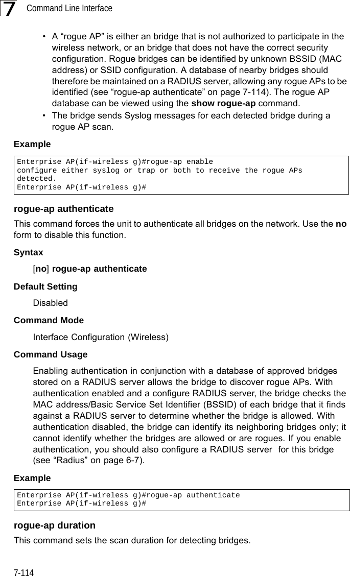 Command Line Interface7-1147• A “rogue AP” is either an bridge that is not authorized to participate in the wireless network, or an bridge that does not have the correct security configuration. Rogue bridges can be identified by unknown BSSID (MAC address) or SSID configuration. A database of nearby bridges should therefore be maintained on a RADIUS server, allowing any rogue APs to be identified (see “rogue-ap authenticate” on page 7-114). The rogue AP database can be viewed using the show rogue-ap command.• The bridge sends Syslog messages for each detected bridge during a rogue AP scan.Example rogue-ap authenticateThis command forces the unit to authenticate all bridges on the network. Use the no form to disable this function.Syntax[no] rogue-ap authenticateDefault SettingDisabledCommand Mode Interface Configuration (Wireless)Command Usage Enabling authentication in conjunction with a database of approved bridges stored on a RADIUS server allows the bridge to discover rogue APs. With authentication enabled and a configure RADIUS server, the bridge checks the MAC address/Basic Service Set Identifier (BSSID) of each bridge that it finds against a RADIUS server to determine whether the bridge is allowed. With authentication disabled, the bridge can identify its neighboring bridges only; it cannot identify whether the bridges are allowed or are rogues. If you enable authentication, you should also configure a RADIUS server  for this bridge (see “Radius” on page 6-7).Example rogue-ap durationThis command sets the scan duration for detecting bridges.Enterprise AP(if-wireless g)#rogue-ap enableconfigure either syslog or trap or both to receive the rogue APs detected.Enterprise AP(if-wireless g)#Enterprise AP(if-wireless g)#rogue-ap authenticateEnterprise AP(if-wireless g)#