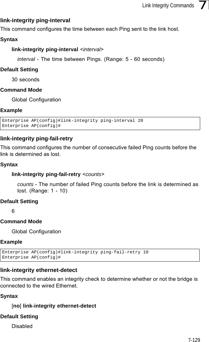 Link Integrity Commands7-1297link-integrity ping-intervalThis command configures the time between each Ping sent to the link host. Syntaxlink-integrity ping-interval &lt;interval&gt;interval - The time between Pings. (Range: 5 - 60 seconds)Default Setting30 secondsCommand Mode Global ConfigurationExample link-integrity ping-fail-retryThis command configures the number of consecutive failed Ping counts before the link is determined as lost.Syntaxlink-integrity ping-fail-retry &lt;counts&gt;counts - The number of failed Ping counts before the link is determined as lost. (Range: 1 - 10)Default Setting6Command Mode Global ConfigurationExample link-integrity ethernet-detectThis command enables an integrity check to determine whether or not the bridge is connected to the wired Ethernet.Syntax[no] link-integrity ethernet-detectDefault SettingDisabledEnterprise AP(config)#link-integrity ping-interval 20Enterprise AP(config)#Enterprise AP(config)#link-integrity ping-fail-retry 10Enterprise AP(config)#