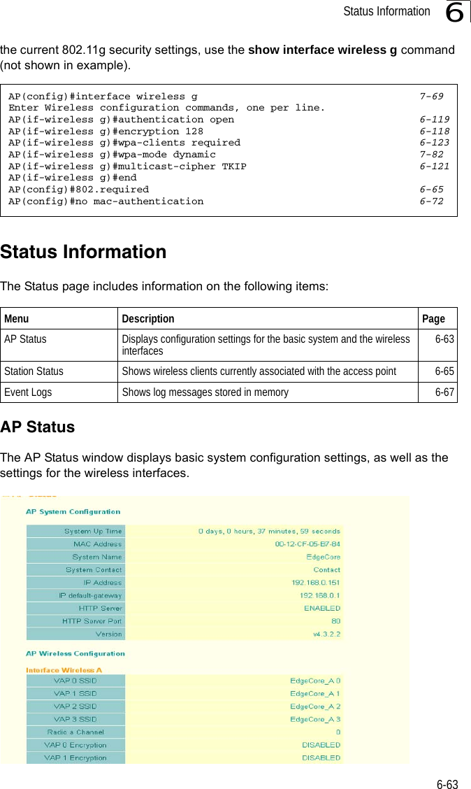 Status Information6-636the current 802.11g security settings, use the show interface wireless g command (not shown in example).Status InformationThe Status page includes information on the following items:AP StatusThe AP Status window displays basic system configuration settings, as well as the settings for the wireless interfaces.AP(config)#interface wireless g 7-69Enter Wireless configuration commands, one per line.AP(if-wireless g)#authentication open 6-119AP(if-wireless g)#encryption 128 6-118AP(if-wireless g)#wpa-clients required 6-123AP(if-wireless g)#wpa-mode dynamic 7-82AP(if-wireless g)#multicast-cipher TKIP 6-121AP(if-wireless g)#endAP(config)#802.required 6-65AP(config)#no mac-authentication 6-72Menu Description PageAP Status  Displays configuration settings for the basic system and the wireless interfaces 6-63Station Status  Shows wireless clients currently associated with the access point 6-65Event Logs  Shows log messages stored in memory 6-67