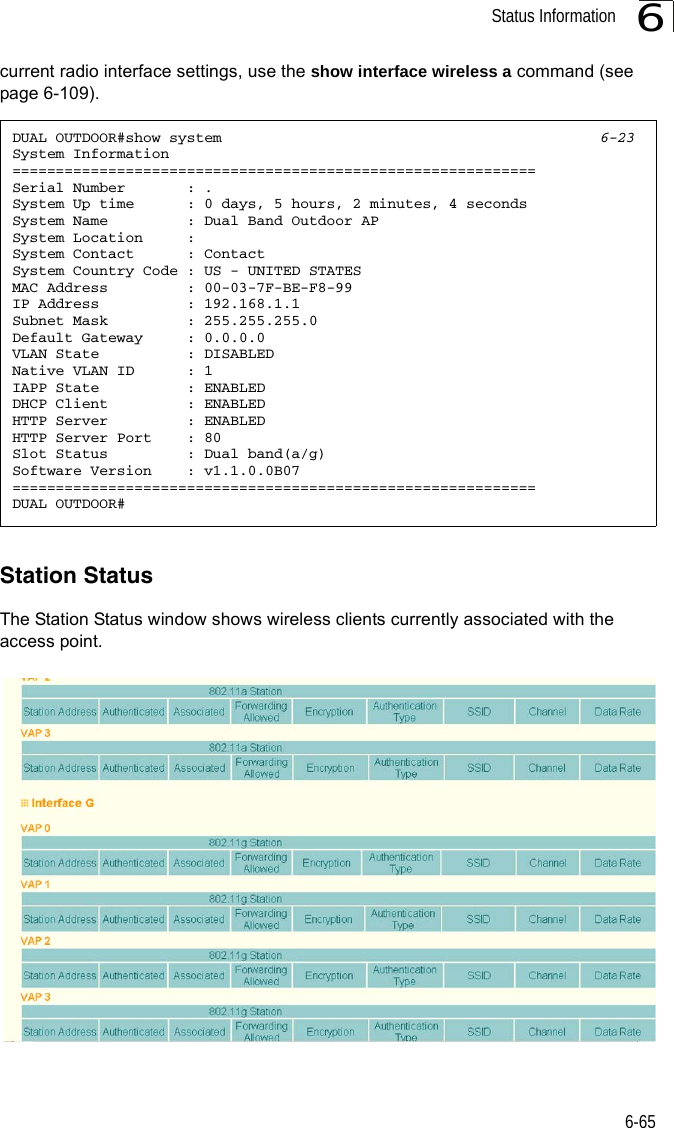 Status Information6-656current radio interface settings, use the show interface wireless a command (see page 6-109).Station StatusThe Station Status window shows wireless clients currently associated with the access point.DUAL OUTDOOR#show system 6-23System Information============================================================Serial Number       : .System Up time      : 0 days, 5 hours, 2 minutes, 4 secondsSystem Name         : Dual Band Outdoor APSystem Location     :System Contact      : ContactSystem Country Code : US - UNITED STATESMAC Address         : 00-03-7F-BE-F8-99IP Address          : 192.168.1.1Subnet Mask         : 255.255.255.0Default Gateway     : 0.0.0.0VLAN State          : DISABLEDNative VLAN ID      : 1IAPP State          : ENABLEDDHCP Client         : ENABLEDHTTP Server         : ENABLEDHTTP Server Port    : 80Slot Status         : Dual band(a/g)Software Version    : v1.1.0.0B07============================================================DUAL OUTDOOR#