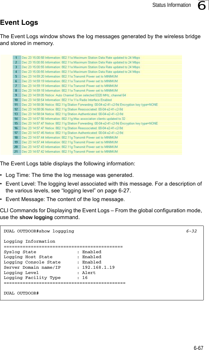 Status Information6-676Event LogsThe Event Logs window shows the log messages generated by the wireless bridge and stored in memory.The Event Logs table displays the following information:• Log Time: The time the log message was generated.• Event Level: The logging level associated with this message. For a description of the various levels, see “logging level” on page 6-27.• Event Message: The content of the log message.CLI Commands for Displaying the Event Logs – From the global configuration mode, use the show logging command.DUAL OUTDOOR#show loggging 6-32Logging Information============================================Syslog State               : EnabledLogging Host State         : EnabledLogging Console State      : EnabledServer Domain name/IP      : 192.168.1.19Logging Level              : AlertLogging Facility Type      : 16=============================================DUAL OUTDOOR#