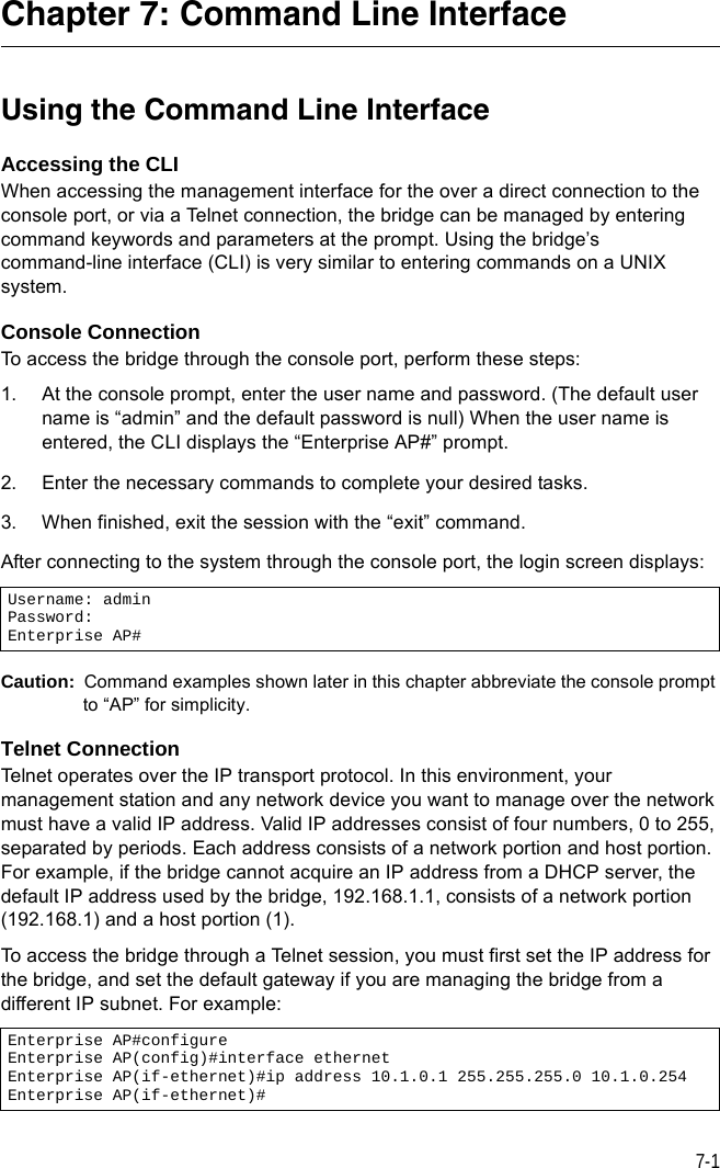 7-1Chapter 7: Command Line InterfaceUsing the Command Line InterfaceAccessing the CLIWhen accessing the management interface for the over a direct connection to the console port, or via a Telnet connection, the bridge can be managed by entering command keywords and parameters at the prompt. Using the bridge’s command-line interface (CLI) is very similar to entering commands on a UNIX system.Console ConnectionTo access the bridge through the console port, perform these steps:1. At the console prompt, enter the user name and password. (The default user name is “admin” and the default password is null) When the user name is entered, the CLI displays the “Enterprise AP#” prompt. 2. Enter the necessary commands to complete your desired tasks. 3. When finished, exit the session with the “exit” command.After connecting to the system through the console port, the login screen displays:Caution:  Command examples shown later in this chapter abbreviate the console prompt to “AP” for simplicity.Telnet ConnectionTelnet operates over the IP transport protocol. In this environment, your management station and any network device you want to manage over the network must have a valid IP address. Valid IP addresses consist of four numbers, 0 to 255, separated by periods. Each address consists of a network portion and host portion. For example, if the bridge cannot acquire an IP address from a DHCP server, the default IP address used by the bridge, 192.168.1.1, consists of a network portion (192.168.1) and a host portion (1).To access the bridge through a Telnet session, you must first set the IP address for the bridge, and set the default gateway if you are managing the bridge from a different IP subnet. For example:Username: adminPassword: Enterprise AP#Enterprise AP#configureEnterprise AP(config)#interface ethernetEnterprise AP(if-ethernet)#ip address 10.1.0.1 255.255.255.0 10.1.0.254Enterprise AP(if-ethernet)#