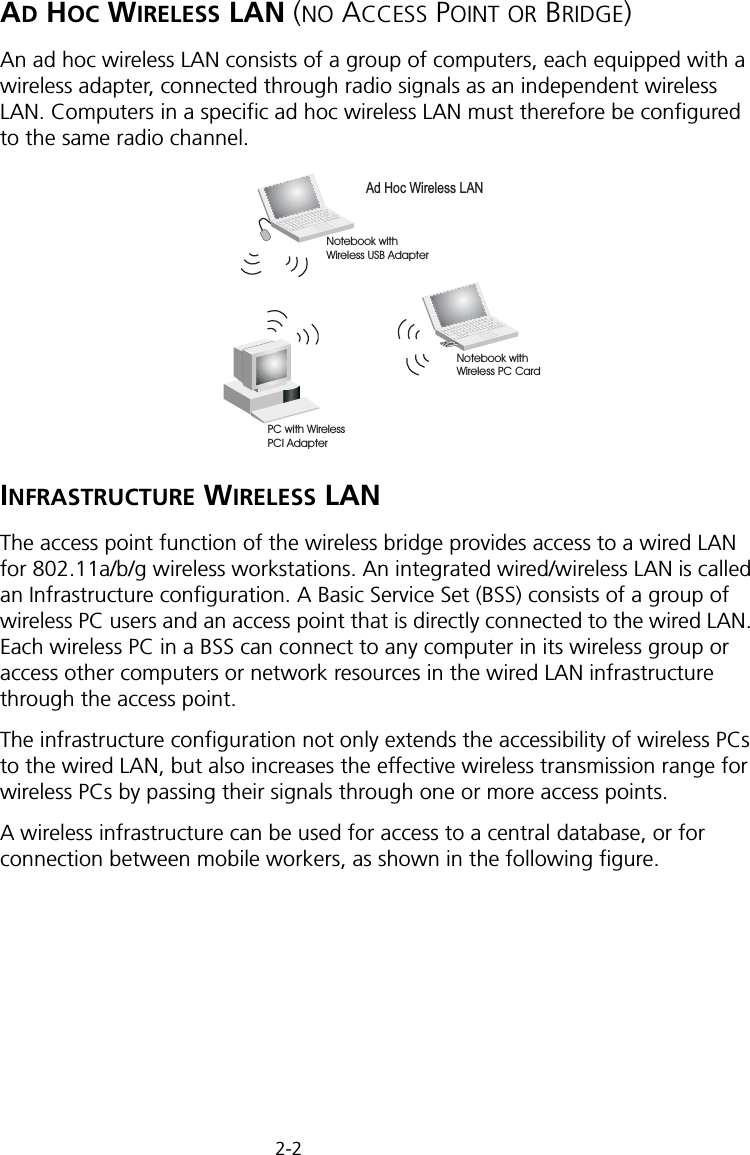 2-2AD HOC WIRELESS LAN (NO ACCESS POINT OR BRIDGE)An ad hoc wireless LAN consists of a group of computers, each equipped with a wireless adapter, connected through radio signals as an independent wireless LAN. Computers in a specific ad hoc wireless LAN must therefore be configured to the same radio channel.INFRASTRUCTURE WIRELESS LANThe access point function of the wireless bridge provides access to a wired LAN for 802.11a/b/g wireless workstations. An integrated wired/wireless LAN is called an Infrastructure configuration. A Basic Service Set (BSS) consists of a group of wireless PC users and an access point that is directly connected to the wired LAN. Each wireless PC in a BSS can connect to any computer in its wireless group or access other computers or network resources in the wired LAN infrastructure through the access point.The infrastructure configuration not only extends the accessibility of wireless PCs to the wired LAN, but also increases the effective wireless transmission range for wireless PCs by passing their signals through one or more access points.A wireless infrastructure can be used for access to a central database, or for connection between mobile workers, as shown in the following figure.Ad Hoc Wireless LANNotebook withWireless USB AdapterNotebook withWireless PC CardPC with WirelessPCI Adapter