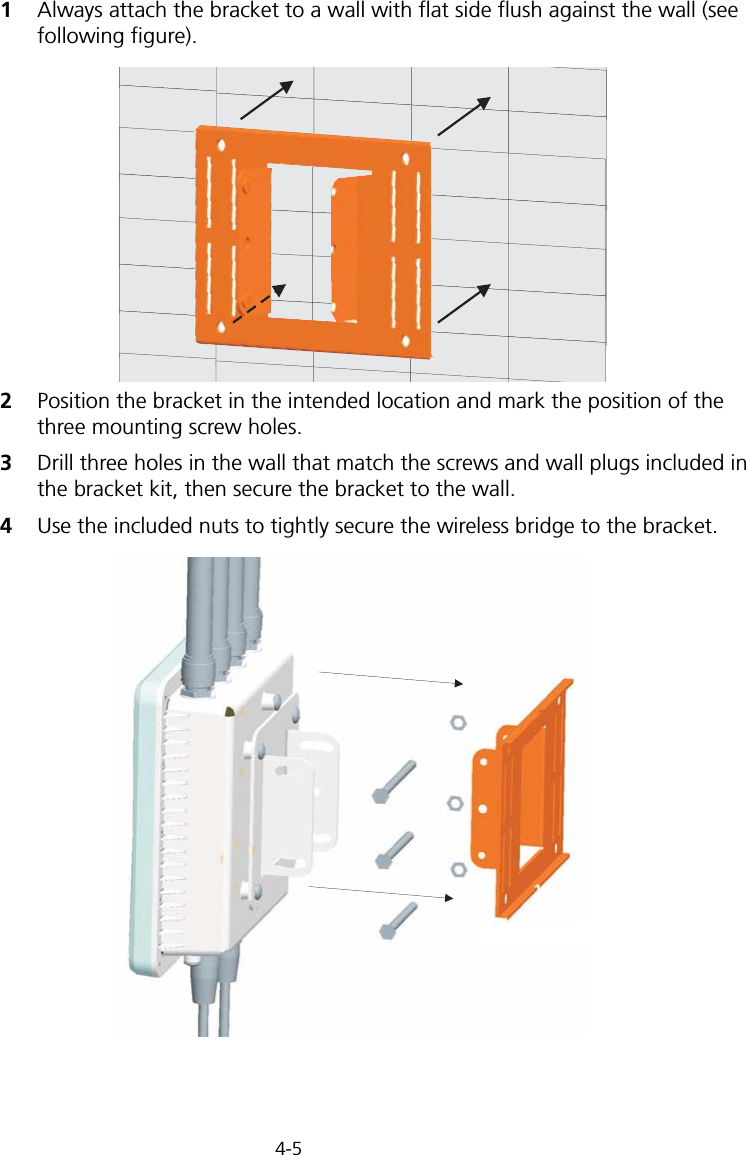 4-51Always attach the bracket to a wall with flat side flush against the wall (see following figure).2Position the bracket in the intended location and mark the position of the three mounting screw holes.3Drill three holes in the wall that match the screws and wall plugs included in the bracket kit, then secure the bracket to the wall.4Use the included nuts to tightly secure the wireless bridge to the bracket.