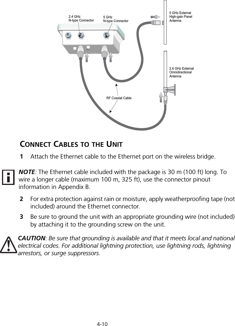 4-10CONNECT CABLES TO THE UNIT1Attach the Ethernet cable to the Ethernet port on the wireless bridge. 2For extra protection against rain or moisture, apply weatherproofing tape (not included) around the Ethernet connector.3Be sure to ground the unit with an appropriate grounding wire (not included) by attaching it to the grounding screw on the unit.RF Coaxial Cable2.4 GHz ExternalOmnidirectionalAntenna2.4 GHzN-type Connector5 GHzN-type Connector5 GHz ExternalHigh-gain PanelAntennaNOTE: The Ethernet cable included with the package is 30 m (100 ft) long. To wire a longer cable (maximum 100 m, 325 ft), use the connector pinout information in Appendix B.CAUTION: Be sure that grounding is available and that it meets local and national electrical codes. For additional lightning protection, use lightning rods, lightning arrestors, or surge suppressors.!