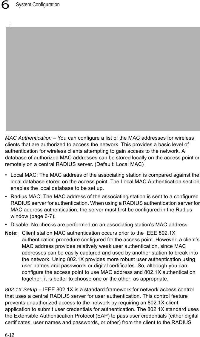 System Configuration6-126MAC Authentication – You can configure a list of the MAC addresses for wireless clients that are authorized to access the network. This provides a basic level of authentication for wireless clients attempting to gain access to the network. A database of authorized MAC addresses can be stored locally on the access point or remotely on a central RADIUS server. (Default: Local MAC)• Local MAC: The MAC address of the associating station is compared against the local database stored on the access point. The Local MAC Authentication section enables the local database to be set up.• Radius MAC: The MAC address of the associating station is sent to a configured RADIUS server for authentication. When using a RADIUS authentication server for MAC address authentication, the server must first be configured in the Radius window (page 6-7).• Disable: No checks are performed on an associating station’s MAC address.Note: Client station MAC authentication occurs prior to the IEEE 802.1X authentication procedure configured for the access point. However, a client’s MAC address provides relatively weak user authentication, since MAC addresses can be easily captured and used by another station to break into the network. Using 802.1X provides more robust user authentication using user names and passwords or digital certificates. So, although you can configure the access point to use MAC address and 802.1X authentication together, it is better to choose one or the other, as appropriate.802.1X Setup – IEEE 802.1X is a standard framework for network access control that uses a central RADIUS server for user authentication. This control feature prevents unauthorized access to the network by requiring an 802.1X client application to submit user credentials for authentication. The 802.1X standard uses the Extensible Authentication Protocol (EAP) to pass user credentials (either digital certificates, user names and passwords, or other) from the client to the RADIUS ...
