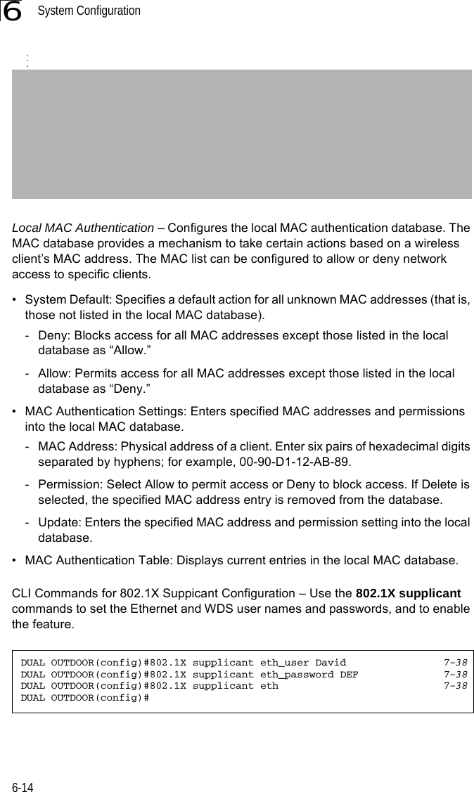 System Configuration6-146Local MAC Authentication – Configures the local MAC authentication database. The MAC database provides a mechanism to take certain actions based on a wireless client’s MAC address. The MAC list can be configured to allow or deny network access to specific clients.• System Default: Specifies a default action for all unknown MAC addresses (that is, those not listed in the local MAC database).- Deny: Blocks access for all MAC addresses except those listed in the local database as “Allow.”- Allow: Permits access for all MAC addresses except those listed in the local database as “Deny.”• MAC Authentication Settings: Enters specified MAC addresses and permissions into the local MAC database.- MAC Address: Physical address of a client. Enter six pairs of hexadecimal digits separated by hyphens; for example, 00-90-D1-12-AB-89.- Permission: Select Allow to permit access or Deny to block access. If Delete is selected, the specified MAC address entry is removed from the database.- Update: Enters the specified MAC address and permission setting into the local database.• MAC Authentication Table: Displays current entries in the local MAC database.CLI Commands for 802.1X Suppicant Configuration – Use the 802.1X supplicant commands to set the Ethernet and WDS user names and passwords, and to enable the feature.DUAL OUTDOOR(config)#802.1X supplicant eth_user David 7-38DUAL OUTDOOR(config)#802.1X supplicant eth_password DEF 7-38DUAL OUTDOOR(config)#802.1X supplicant eth 7-38DUAL OUTDOOR(config)#...