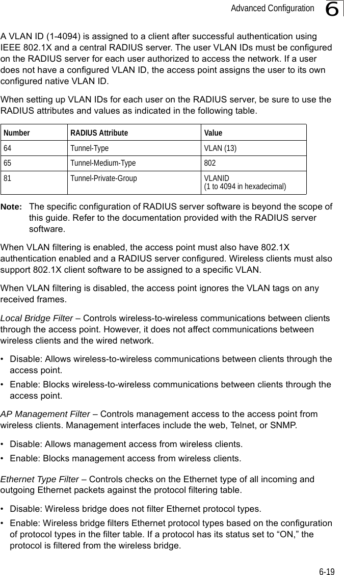 Advanced Configuration6-196A VLAN ID (1-4094) is assigned to a client after successful authentication using IEEE 802.1X and a central RADIUS server. The user VLAN IDs must be configured on the RADIUS server for each user authorized to access the network. If a user does not have a configured VLAN ID, the access point assigns the user to its own configured native VLAN ID.When setting up VLAN IDs for each user on the RADIUS server, be sure to use the RADIUS attributes and values as indicated in the following table.Note: The specific configuration of RADIUS server software is beyond the scope of this guide. Refer to the documentation provided with the RADIUS server software.When VLAN filtering is enabled, the access point must also have 802.1X authentication enabled and a RADIUS server configured. Wireless clients must also support 802.1X client software to be assigned to a specific VLAN.When VLAN filtering is disabled, the access point ignores the VLAN tags on any received frames.Local Bridge Filter – Controls wireless-to-wireless communications between clients through the access point. However, it does not affect communications between wireless clients and the wired network.• Disable: Allows wireless-to-wireless communications between clients through the access point.• Enable: Blocks wireless-to-wireless communications between clients through the access point.AP Management Filter – Controls management access to the access point from wireless clients. Management interfaces include the web, Telnet, or SNMP.• Disable: Allows management access from wireless clients.• Enable: Blocks management access from wireless clients. Ethernet Type Filter – Controls checks on the Ethernet type of all incoming and outgoing Ethernet packets against the protocol filtering table. • Disable: Wireless bridge does not filter Ethernet protocol types.• Enable: Wireless bridge filters Ethernet protocol types based on the configuration of protocol types in the filter table. If a protocol has its status set to “ON,” the protocol is filtered from the wireless bridge.Number RADIUS Attribute Value64 Tunnel-Type VLAN (13)65 Tunnel-Medium-Type 80281 Tunnel-Private-Group VLANID(1 to 4094 in hexadecimal)