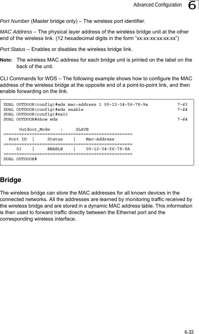 Advanced Configuration6-336Port Number (Master bridge only) – The wireless port identifier. MAC Address – The physical layer address of the wireless bridge unit at the other end of the wireless link. (12 hexadecimal digits in the form “xx:xx:xx:xx:xx:xx”)Port Status – Enables or disables the wireless bridge link.Note: The wireless MAC address for each bridge unit is printed on the label on the back of the unit.CLI Commands for WDS – The following example shows how to configure the MAC address of the wireless bridge at the opposite end of a point-to-point link, and then enable forwarding on the link.BridgeThe wireless bridge can store the MAC addresses for all known devices in the connected networks. All the addresses are learned by monitoring traffic received by the wireless bridge and are stored in a dynamic MAC address table. This information is then used to forward traffic directly between the Ethernet port and the corresponding wireless interface.DUAL OUTDOOR(config)#wds mac-address 1 00-12-34-56-78-9a 7-43DUAL OUTDOOR(config)#wds enable 7-44DUAL OUTDOOR(config)#exitDUAL OUTDOOR#show wds 7-44      Outdoor_Mode    :     SLAVE==================================================  Port ID  |     Status    |    Mac-Address==================================================     01    |     ENABLE    |    00-12-34-56-78-9A==================================================DUAL OUTDOOR#