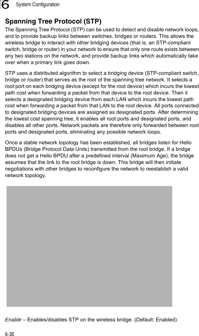 System Configuration6-366Spanning Tree Protocol (STP)The Spanning Tree Protocol (STP) can be used to detect and disable network loops, and to provide backup links between switches, bridges or routers. This allows the wireless bridge to interact with other bridging devices (that is, an STP-compliant switch, bridge or router) in your network to ensure that only one route exists between any two stations on the network, and provide backup links which automatically take over when a primary link goes down.STP uses a distributed algorithm to select a bridging device (STP-compliant switch, bridge or router) that serves as the root of the spanning tree network. It selects a root port on each bridging device (except for the root device) which incurs the lowest path cost when forwarding a packet from that device to the root device. Then it selects a designated bridging device from each LAN which incurs the lowest path cost when forwarding a packet from that LAN to the root device. All ports connected to designated bridging devices are assigned as designated ports. After determining the lowest cost spanning tree, it enables all root ports and designated ports, and disables all other ports. Network packets are therefore only forwarded between root ports and designated ports, eliminating any possible network loops.Once a stable network topology has been established, all bridges listen for Hello BPDUs (Bridge Protocol Data Units) transmitted from the root bridge. If a bridge does not get a Hello BPDU after a predefined interval (Maximum Age), the bridge assumes that the link to the root bridge is down. This bridge will then initiate negotiations with other bridges to reconfigure the network to reestablish a valid network topology.Enable – Enables/disables STP on the wireless bridge. (Default: Enabled)