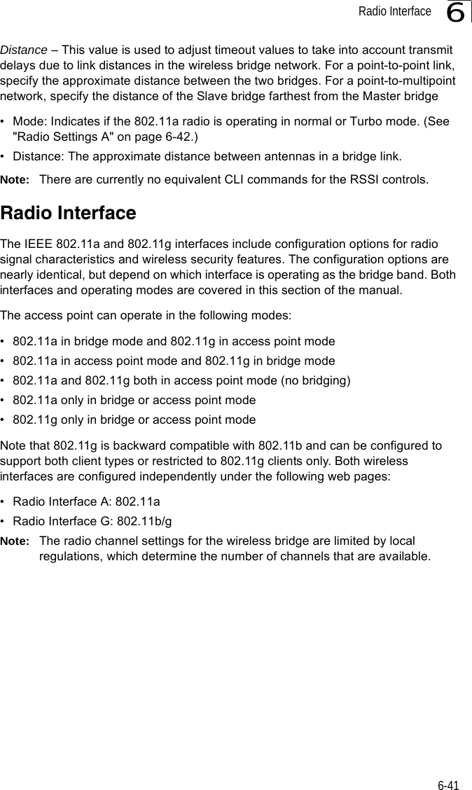 Radio Interface6-416Distance – This value is used to adjust timeout values to take into account transmit delays due to link distances in the wireless bridge network. For a point-to-point link, specify the approximate distance between the two bridges. For a point-to-multipoint network, specify the distance of the Slave bridge farthest from the Master bridge• Mode: Indicates if the 802.11a radio is operating in normal or Turbo mode. (See &quot;Radio Settings A&quot; on page 6-42.)• Distance: The approximate distance between antennas in a bridge link.Note: There are currently no equivalent CLI commands for the RSSI controls.Radio InterfaceThe IEEE 802.11a and 802.11g interfaces include configuration options for radio signal characteristics and wireless security features. The configuration options are nearly identical, but depend on which interface is operating as the bridge band. Both interfaces and operating modes are covered in this section of the manual. The access point can operate in the following modes:• 802.11a in bridge mode and 802.11g in access point mode• 802.11a in access point mode and 802.11g in bridge mode• 802.11a and 802.11g both in access point mode (no bridging)• 802.11a only in bridge or access point mode• 802.11g only in bridge or access point modeNote that 802.11g is backward compatible with 802.11b and can be configured to support both client types or restricted to 802.11g clients only. Both wireless interfaces are configured independently under the following web pages:• Radio Interface A: 802.11a • Radio Interface G: 802.11b/g Note: The radio channel settings for the wireless bridge are limited by local regulations, which determine the number of channels that are available.