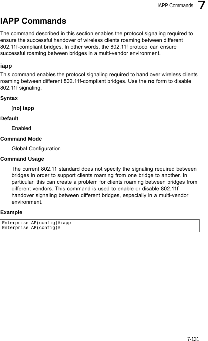 IAPP Commands7-1317IAPP CommandsThe command described in this section enables the protocol signaling required to ensure the successful handover of wireless clients roaming between different 802.11f-compliant bridges. In other words, the 802.11f protocol can ensure successful roaming between bridges in a multi-vendor environment.iappThis command enables the protocol signaling required to hand over wireless clients roaming between different 802.11f-compliant bridges. Use the no form to disable 802.11f signaling.Syntax[no] iappDefaultEnabledCommand ModeGlobal ConfigurationCommand UsageThe current 802.11 standard does not specify the signaling required between bridges in order to support clients roaming from one bridge to another. In particular, this can create a problem for clients roaming between bridges from different vendors. This command is used to enable or disable 802.11f handover signaling between different bridges, especially in a multi-vendor environment.ExampleEnterprise AP(config)#iappEnterprise AP(config)#
