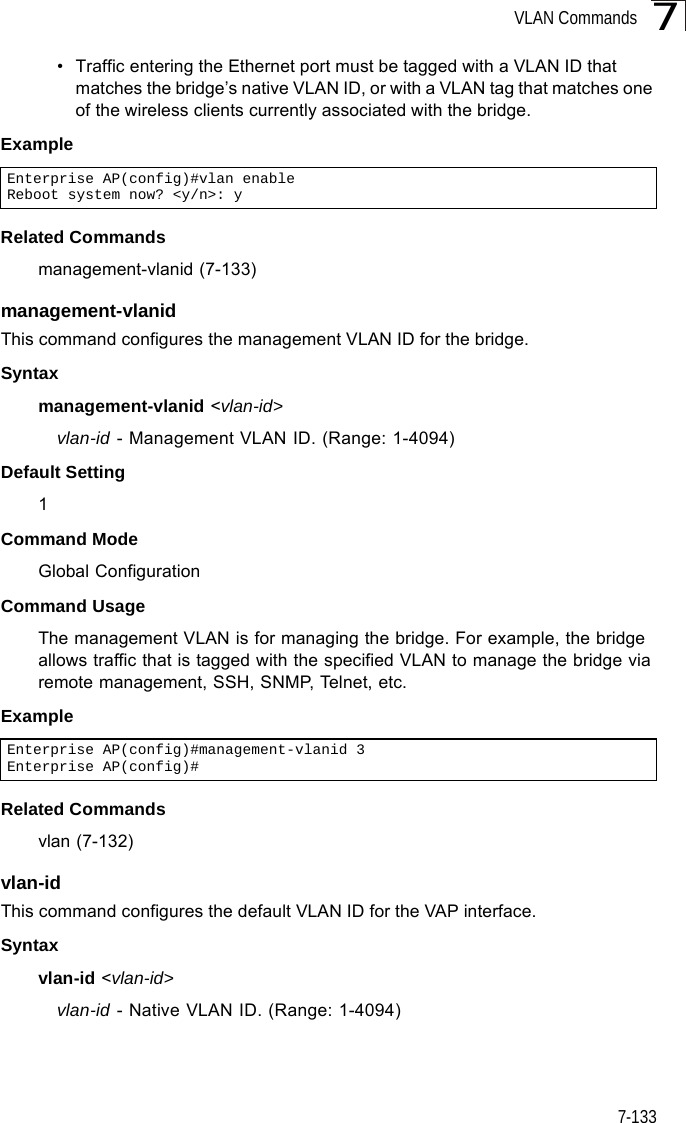 VLAN Commands7-1337• Traffic entering the Ethernet port must be tagged with a VLAN ID that matches the bridge’s native VLAN ID, or with a VLAN tag that matches one of the wireless clients currently associated with the bridge.ExampleRelated Commandsmanagement-vlanid (7-133)management-vlanid This command configures the management VLAN ID for the bridge. Syntaxmanagement-vlanid &lt;vlan-id&gt;vlan-id - Management VLAN ID. (Range: 1-4094)Default Setting 1Command Mode Global ConfigurationCommand Usage The management VLAN is for managing the bridge. For example, the bridge allows traffic that is tagged with the specified VLAN to manage the bridge via remote management, SSH, SNMP, Telnet, etc.ExampleRelated Commandsvlan (7-132)vlan-id This command configures the default VLAN ID for the VAP interface. Syntaxvlan-id &lt;vlan-id&gt;vlan-id - Native VLAN ID. (Range: 1-4094)Enterprise AP(config)#vlan enableReboot system now? &lt;y/n&gt;: yEnterprise AP(config)#management-vlanid 3Enterprise AP(config)#