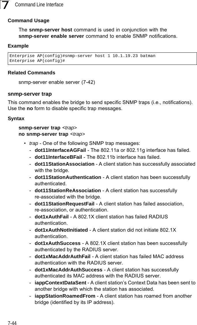 Command Line Interface7-447Command Usage The snmp-server host command is used in conjunction with the snmp-server enable server command to enable SNMP notifications. Example Related Commandssnmp-server enable server (7-42)snmp-server trapThis command enables the bridge to send specific SNMP traps (i.e., notifications). Use the no form to disable specific trap messages.Syntaxsnmp-server trap &lt;trap&gt;no snmp-server trap &lt;trap&gt;•trap - One of the following SNMP trap messages:-dot11InterfaceAGFail - The 802.11a or 802.11g interface has failed.-dot11InterfaceBFail - The 802.11b interface has failed.-dot11StationAssociation - A client station has successfully associated with the bridge.-dot11StationAuthentication - A client station has been successfully authenticated.-dot11StationReAssociation - A client station has successfully re-associated with the bridge.-dot11StationRequestFail - A client station has failed association, re-association, or authentication.-dot1xAuthFail - A 802.1X client station has failed RADIUS authentication.-dot1xAuthNotInitiated - A client station did not initiate 802.1X authentication.-dot1xAuthSuccess - A 802.1X client station has been successfully authenticated by the RADIUS server.-dot1xMacAddrAuthFail - A client station has failed MAC address authentication with the RADIUS server.-dot1xMacAddrAuthSuccess - A client station has successfully authenticated its MAC address with the RADIUS server.-iappContextDataSent - A client station’s Context Data has been sent to another bridge with which the station has associated.-iappStationRoamedFrom - A client station has roamed from another bridge (identified by its IP address).Enterprise AP(config)#snmp-server host 1 10.1.19.23 batmanEnterprise AP(config)#