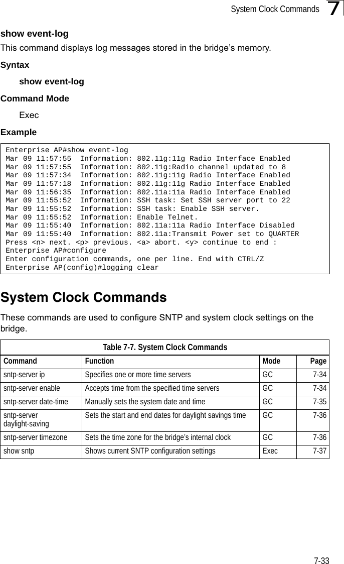 System Clock Commands7-337show event-logThis command displays log messages stored in the bridge’s memory.Syntaxshow event-logCommand Mode ExecExampleSystem Clock CommandsThese commands are used to configure SNTP and system clock settings on the bridge.Enterprise AP#show event-logMar 09 11:57:55  Information: 802.11g:11g Radio Interface EnabledMar 09 11:57:55  Information: 802.11g:Radio channel updated to 8Mar 09 11:57:34  Information: 802.11g:11g Radio Interface EnabledMar 09 11:57:18  Information: 802.11g:11g Radio Interface EnabledMar 09 11:56:35  Information: 802.11a:11a Radio Interface EnabledMar 09 11:55:52  Information: SSH task: Set SSH server port to 22Mar 09 11:55:52  Information: SSH task: Enable SSH server.Mar 09 11:55:52  Information: Enable Telnet.Mar 09 11:55:40  Information: 802.11a:11a Radio Interface DisabledMar 09 11:55:40  Information: 802.11a:Transmit Power set to QUARTERPress &lt;n&gt; next. &lt;p&gt; previous. &lt;a&gt; abort. &lt;y&gt; continue to end :Enterprise AP#configureEnter configuration commands, one per line. End with CTRL/ZEnterprise AP(config)#logging clearTable7-7. System Clock CommandsCommand Function Mode Pagesntp-server ip Specifies one or more time servers GC 7-34sntp-server enable  Accepts time from the specified time servers GC 7-34sntp-server date-time Manually sets the system date and time GC 7-35sntp-server daylight-saving Sets the start and end dates for daylight savings time GC 7-36sntp-server timezone Sets the time zone for the bridge’s internal clock GC 7-36show sntp Shows current SNTP configuration settings Exec  7-37