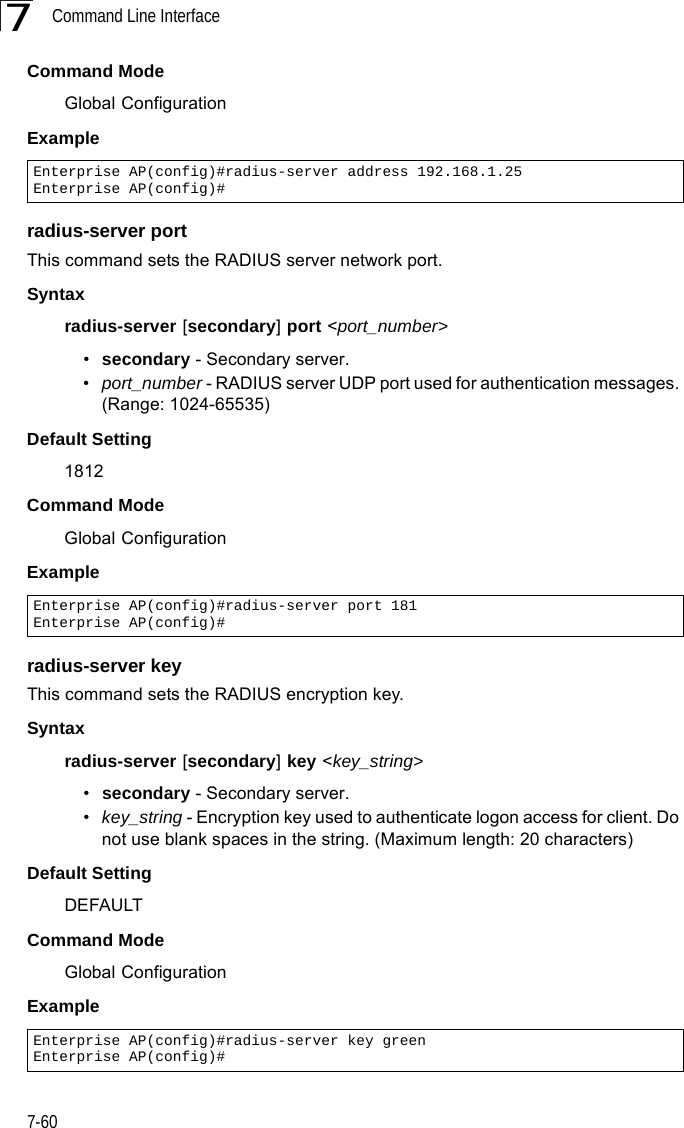 Command Line Interface7-607Command Mode Global ConfigurationExample radius-server portThis command sets the RADIUS server network port. Syntaxradius-server [secondary] port &lt;port_number&gt;•secondary - Secondary server.•port_number - RADIUS server UDP port used for authentication messages. (Range: 1024-65535)Default Setting 1812Command Mode Global ConfigurationExample radius-server keyThis command sets the RADIUS encryption key. Syntax radius-server [secondary] key &lt;key_string&gt;•secondary - Secondary server.•key_string - Encryption key used to authenticate logon access for client. Do not use blank spaces in the string. (Maximum length: 20 characters)Default Setting DEFAULTCommand Mode Global ConfigurationExample Enterprise AP(config)#radius-server address 192.168.1.25Enterprise AP(config)#Enterprise AP(config)#radius-server port 181Enterprise AP(config)#Enterprise AP(config)#radius-server key greenEnterprise AP(config)#