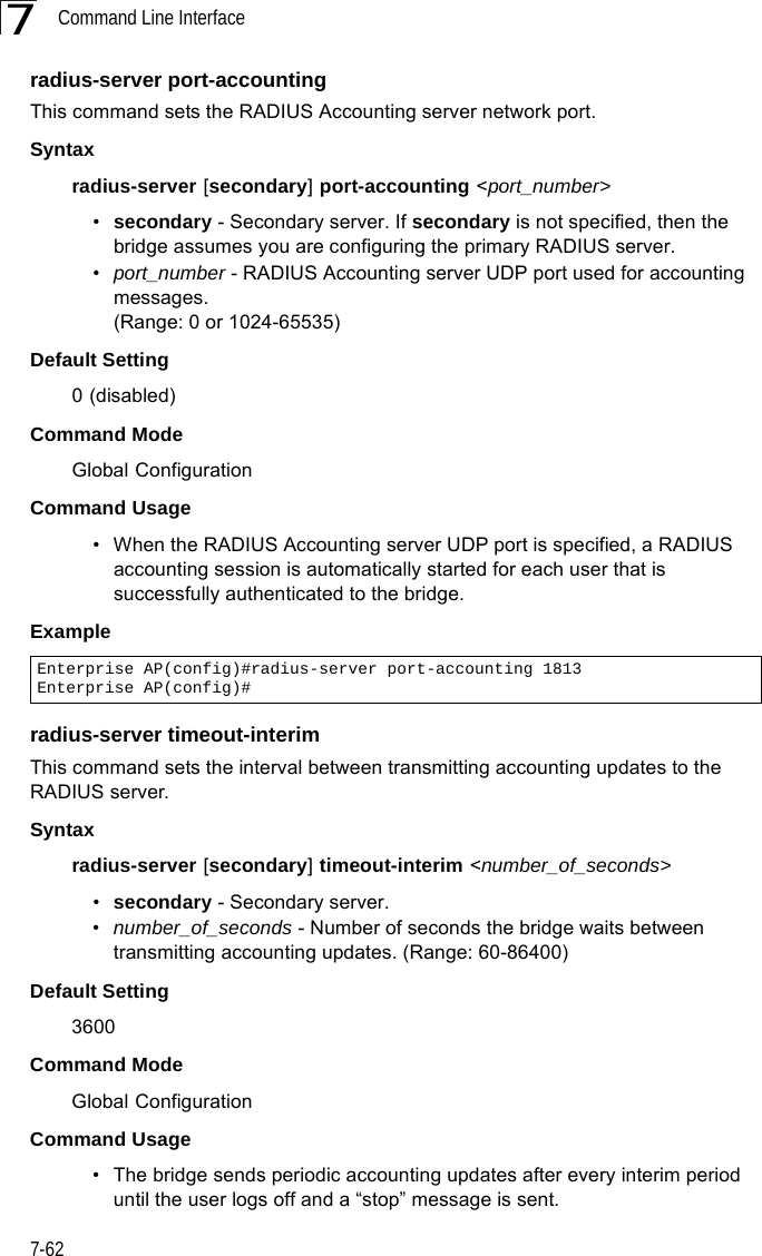 Command Line Interface7-627radius-server port-accountingThis command sets the RADIUS Accounting server network port. Syntaxradius-server [secondary] port-accounting &lt;port_number&gt;•secondary - Secondary server. If secondary is not specified, then the bridge assumes you are configuring the primary RADIUS server.•port_number - RADIUS Accounting server UDP port used for accounting messages. (Range: 0 or 1024-65535)Default Setting 0 (disabled)Command Mode Global ConfigurationCommand Usage • When the RADIUS Accounting server UDP port is specified, a RADIUS accounting session is automatically started for each user that is successfully authenticated to the bridge.Example radius-server timeout-interimThis command sets the interval between transmitting accounting updates to the RADIUS server.Syntax radius-server [secondary] timeout-interim &lt;number_of_seconds&gt;•secondary - Secondary server.•number_of_seconds - Number of seconds the bridge waits between transmitting accounting updates. (Range: 60-86400)Default Setting 3600Command Mode Global ConfigurationCommand Usage • The bridge sends periodic accounting updates after every interim period until the user logs off and a “stop” message is sent.Enterprise AP(config)#radius-server port-accounting 1813Enterprise AP(config)#