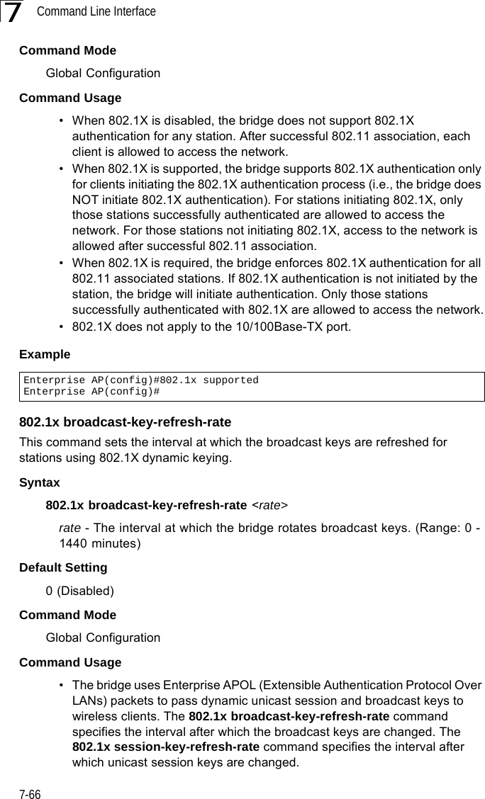 Command Line Interface7-667Command ModeGlobal ConfigurationCommand Usage• When 802.1X is disabled, the bridge does not support 802.1X authentication for any station. After successful 802.11 association, each client is allowed to access the network.• When 802.1X is supported, the bridge supports 802.1X authentication only for clients initiating the 802.1X authentication process (i.e., the bridge does NOT initiate 802.1X authentication). For stations initiating 802.1X, only those stations successfully authenticated are allowed to access the network. For those stations not initiating 802.1X, access to the network is allowed after successful 802.11 association.• When 802.1X is required, the bridge enforces 802.1X authentication for all 802.11 associated stations. If 802.1X authentication is not initiated by the station, the bridge will initiate authentication. Only those stations successfully authenticated with 802.1X are allowed to access the network.• 802.1X does not apply to the 10/100Base-TX port.Example802.1x broadcast-key-refresh-rateThis command sets the interval at which the broadcast keys are refreshed for stations using 802.1X dynamic keying. Syntax802.1x broadcast-key-refresh-rate &lt;rate&gt;rate - The interval at which the bridge rotates broadcast keys. (Range: 0 - 1440 minutes)Default Setting0 (Disabled)Command ModeGlobal ConfigurationCommand Usage• The bridge uses Enterprise APOL (Extensible Authentication Protocol Over LANs) packets to pass dynamic unicast session and broadcast keys to wireless clients. The 802.1x broadcast-key-refresh-rate command specifies the interval after which the broadcast keys are changed. The 802.1x session-key-refresh-rate command specifies the interval after which unicast session keys are changed.Enterprise AP(config)#802.1x supportedEnterprise AP(config)#
