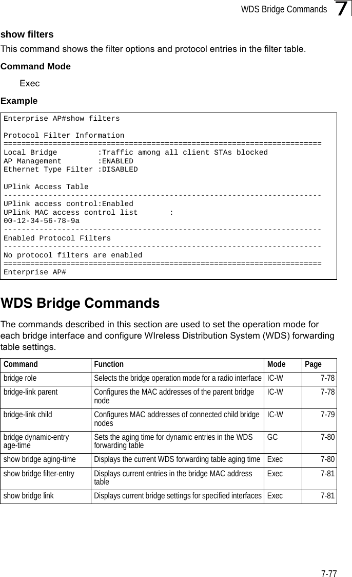 WDS Bridge Commands7-777show filtersThis command shows the filter options and protocol entries in the filter table. Command ModeExecExampleWDS Bridge Commands The commands described in this section are used to set the operation mode for each bridge interface and configure WIreless Distribution System (WDS) forwarding table settings. Enterprise AP#show filtersProtocol Filter Information=======================================================================Local Bridge         :Traffic among all client STAs blockedAP Management        :ENABLEDEthernet Type Filter :DISABLEDUPlink Access Table-----------------------------------------------------------------------UPlink access control:EnabledUPlink MAC access control list       :00-12-34-56-78-9a-----------------------------------------------------------------------Enabled Protocol Filters-----------------------------------------------------------------------No protocol filters are enabled=======================================================================Enterprise AP#Command Function Mode Pagebridge role Selects the bridge operation mode for a radio interface IC-W 7-78bridge-link parent Configures the MAC addresses of the parent bridge node IC-W 7-78bridge-link child Configures MAC addresses of connected child bridge nodes IC-W 7-79bridge dynamic-entry age-time Sets the aging time for dynamic entries in the WDS forwarding table GC 7-80show bridge aging-time Displays the current WDS forwarding table aging time Exec 7-80show bridge filter-entry Displays current entries in the bridge MAC address table Exec 7-81show bridge link Displays current bridge settings for specified interfaces Exec 7-81