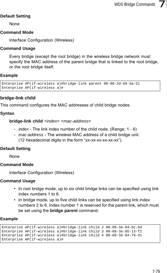 WDS Bridge Commands7-797Default Setting NoneCommand Mode Interface Configuration (Wireless)Command Usage Every bridge (except the root bridge) in the wireless bridge network must specify the MAC address of the parent bridge that is linked to the root bridge, or the root bridge itself.Example bridge-link childThis command configures the MAC addresses of child bridge nodes.Syntaxbridge-link child &lt;index&gt; &lt;mac-address&gt;-index - The link index number of the child node. (Range: 1 - 6)-mac-address - The wireless MAC address of a child bridge unit. (12 hexadecimal digits in the form “xx-xx-xx-xx-xx-xx”).Default Setting NoneCommand Mode Interface Configuration (Wireless)Command Usage • In root bridge mode, up to six child bridge links can be specified using link index numbers 1 to 6. • In bridge mode, up to five child links can be specified using link index numbers 2 to 6. Index number 1 is reserved for the parent link, which must be set using the bridge parent command.Example Enterprise AP(if-wireless a)#bridge-link parent 00-08-2d-69-3a-51Enterprise AP(if-wireless a)#Enterprise AP(if-wireless a)#bridge-link child 2 00-08-3e-84-bc-6dEnterprise AP(if-wireless a)#bridge-link child 3 00-08-3e-85-13-f2Enterprise AP(if-wireless a)#bridge-link child 4 00-08-3e-84-79-31Enterprise AP(if-wireless a)#