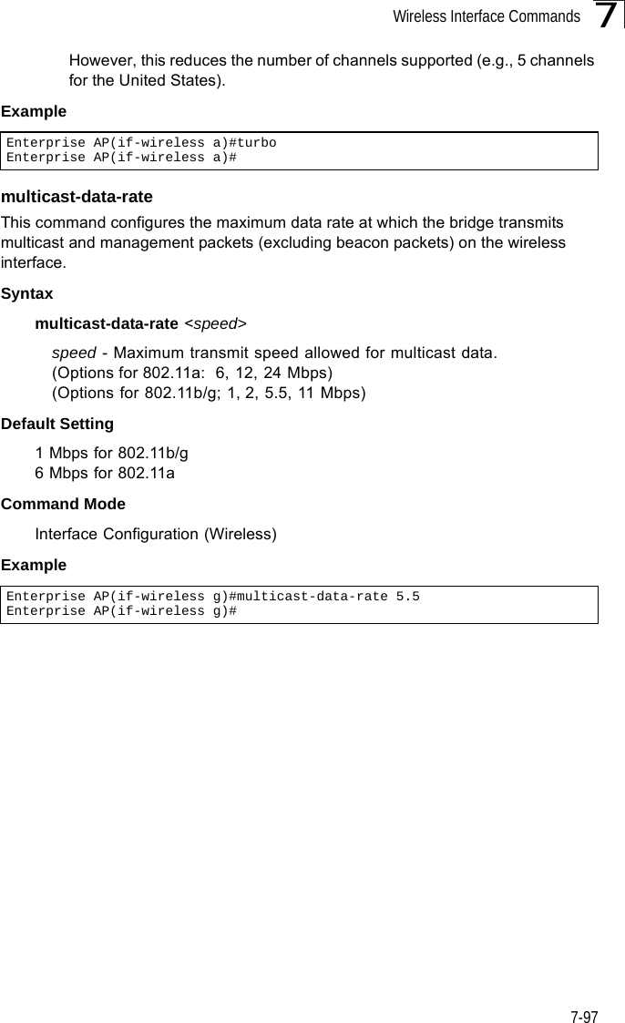 Wireless Interface Commands7-977However, this reduces the number of channels supported (e.g., 5 channels for the United States).Example multicast-data-rateThis command configures the maximum data rate at which the bridge transmits multicast and management packets (excluding beacon packets) on the wireless interface. Syntaxmulticast-data-rate &lt;speed&gt;speed - Maximum transmit speed allowed for multicast data. (Options for 802.11a:  6, 12, 24 Mbps)(Options for 802.11b/g; 1, 2, 5.5, 11 Mbps)Default Setting 1 Mbps for 802.11b/g6 Mbps for 802.11aCommand Mode Interface Configuration (Wireless)ExampleEnterprise AP(if-wireless a)#turboEnterprise AP(if-wireless a)#Enterprise AP(if-wireless g)#multicast-data-rate 5.5Enterprise AP(if-wireless g)#
