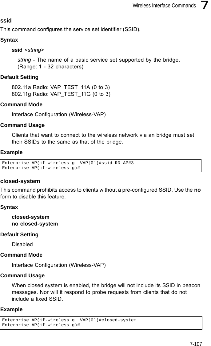 Wireless Interface Commands7-1077ssidThis command configures the service set identifier (SSID). Syntaxssid &lt;string&gt;string - The name of a basic service set supported by the bridge. (Range: 1 - 32 characters)Default Setting 802.11a Radio: VAP_TEST_11A (0 to 3)802.11g Radio: VAP_TEST_11G (0 to 3)Command Mode Interface Configuration (Wireless-VAP)Command Usage Clients that want to connect to the wireless network via an bridge must set their SSIDs to the same as that of the bridge.Exampleclosed-systemThis command prohibits access to clients without a pre-configured SSID. Use the no form to disable this feature.Syntaxclosed-system no closed-systemDefault Setting DisabledCommand Mode Interface Configuration (Wireless-VAP)Command Usage When closed system is enabled, the bridge will not include its SSID in beacon messages. Nor will it respond to probe requests from clients that do not include a fixed SSID.ExampleEnterprise AP(if-wireless g: VAP[0])#ssid RD-AP#3Enterprise AP(if-wireless g)#Enterprise AP(if-wireless g: VAP[0])#closed-systemEnterprise AP(if-wireless g)#