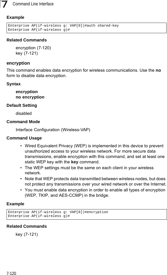 Command Line Interface7-1207ExampleRelated Commandsencryption (7-120)key (7-121)encryption This command enables data encryption for wireless communications. Use the no form to disable data encryption.Syntaxencryptionno encryptionDefault Setting disabledCommand Mode Interface Configuration (Wireless-VAP)Command Usage • Wired Equivalent Privacy (WEP) is implemented in this device to prevent unauthorized access to your wireless network. For more secure data transmissions, enable encryption with this command, and set at least one static WEP key with the key command. • The WEP settings must be the same on each client in your wireless network.• Note that WEP protects data transmitted between wireless nodes, but does not protect any transmissions over your wired network or over the Internet.• You must enable data encryption in order to enable all types of encryption (WEP, TKIP, and AES-CCMP) in the bridge. ExampleRelated Commandskey (7-121)Enterprise AP(if-wireless g: VAP[0])#auth shared-keyEnterprise AP(if-wireless g)#Enterprise AP(if-wireless g: VAP[0])#encryptionEnterprise AP(if-wireless g)#