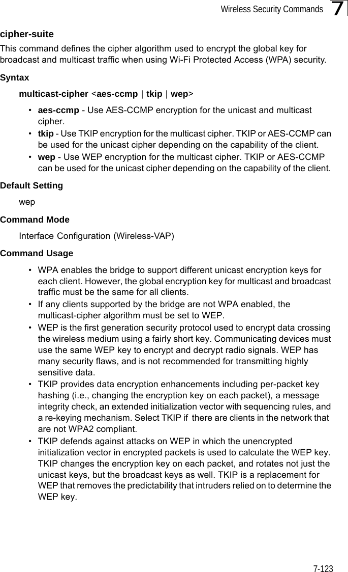 Wireless Security Commands7-1237cipher-suite This command defines the cipher algorithm used to encrypt the global key for broadcast and multicast traffic when using Wi-Fi Protected Access (WPA) security. Syntaxmulticast-cipher &lt;aes-ccmp | tkip | wep&gt;•aes-ccmp - Use AES-CCMP encryption for the unicast and multicast cipher.•tkip - Use TKIP encryption for the multicast cipher. TKIP or AES-CCMP can be used for the unicast cipher depending on the capability of the client. •wep - Use WEP encryption for the multicast cipher. TKIP or AES-CCMP can be used for the unicast cipher depending on the capability of the client. Default Setting wepCommand Mode Interface Configuration (Wireless-VAP)Command Usage • WPA enables the bridge to support different unicast encryption keys for each client. However, the global encryption key for multicast and broadcast traffic must be the same for all clients.• If any clients supported by the bridge are not WPA enabled, the multicast-cipher algorithm must be set to WEP.• WEP is the first generation security protocol used to encrypt data crossing the wireless medium using a fairly short key. Communicating devices must use the same WEP key to encrypt and decrypt radio signals. WEP has many security flaws, and is not recommended for transmitting highly sensitive data.• TKIP provides data encryption enhancements including per-packet key hashing (i.e., changing the encryption key on each packet), a message integrity check, an extended initialization vector with sequencing rules, and a re-keying mechanism. Select TKIP if  there are clients in the network that  are not WPA2 compliant.• TKIP defends against attacks on WEP in which the unencrypted initialization vector in encrypted packets is used to calculate the WEP key. TKIP changes the encryption key on each packet, and rotates not just the unicast keys, but the broadcast keys as well. TKIP is a replacement for WEP that removes the predictability that intruders relied on to determine the WEP key. 