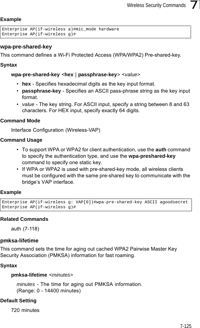 Wireless Security Commands7-1257Example wpa-pre-shared-key This command defines a Wi-Fi Protected Access (WPA/WPA2) Pre-shared-key.Syntaxwpa-pre-shared-key &lt;hex | passphrase-key&gt; &lt;value&gt;•hex - Specifies hexadecimal digits as the key input format.•passphrase-key - Specifies an ASCII pass-phrase string as the key input format.•value - The key string. For ASCII input, specify a string between 8 and 63 characters. For HEX input, specify exactly 64 digits.Command Mode Interface Configuration (Wireless-VAP)Command Usage • To support WPA or WPA2 for client authentication, use the auth command to specify the authentication type, and use the wpa-preshared-key command to specify one static key.• If WPA or WPA2 is used with pre-shared-key mode, all wireless clients must be configured with the same pre-shared key to communicate with the bridge’s VAP interface.Example Related Commandsauth (7-118)pmksa-lifetime This command sets the time for aging out cached WPA2 Pairwise Master Key Security Association (PMKSA) information for fast roaming.Syntaxpmksa-lifetime &lt;minutes&gt;minutes - The time for aging out PMKSA information. (Range: 0 - 14400 minutes)Default Setting 720 minutesEnterprise AP(if-wireless a)#mic_mode hardwareEnterprise AP(if-wireless g)#Enterprise AP(if-wireless g: VAP[0])#wpa-pre-shared-key ASCII agoodsecretEnterprise AP(if-wireless g)#