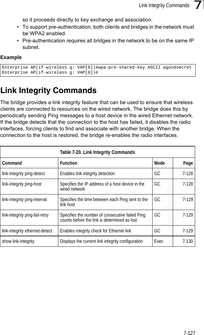 Link Integrity Commands7-1277so it proceeds directly to key exchange and association.• To support pre-authentication, both clients and bridges in the network must be WPA2 enabled.• Pre-authentication requires all bridges in the network to be on the same IP subnet.Example Link Integrity CommandsThe bridge provides a link integrity feature that can be used to ensure that wireless clients are connected to resources on the wired network. The bridge does this by periodically sending Ping messages to a host device in the wired Ethernet network. If the bridge detects that the connection to the host has failed, it disables the radio interfaces, forcing clients to find and associate with another bridge. When the connection to the host is restored, the bridge re-enables the radio interfaces.Enterprise AP(if-wireless g: VAP[0])#wpa-pre-shared-key ASCII agoodsecretEnterprise AP(if-wireless g: VAP[0])#Table 7-20. Link Integrity CommandsCommand Function Mode Pagelink-integrity ping-detect Enables link integrity detection GC 7-128link-integrity ping-host Specifies the IP address of a host device in the wired network GC 7-128link-integrity ping-interval Specifies the time between each Ping sent to the link host GC 7-129link-integrity ping-fail-retry Specifies the number of consecutive failed Ping counts before the link is determined as lost GC 7-129link-integrity ethernet-detect Enables integrity check for Ethernet link GC 7-129show link-integrity Displays the current link integrity configuration Exec 7-130