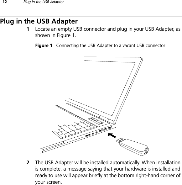 12 Plug in the USB AdapterPlug in the USB Adapter1Locate an empty USB connector and plug in your USB Adapter, as shown in Figure 1.Figure 1   Connecting the USB Adapter to a vacant USB connector2The USB Adapter will be installed automatically. When installation is complete, a message saying that your hardware is installed and ready to use will appear briefly at the bottom right-hand corner of your screen.