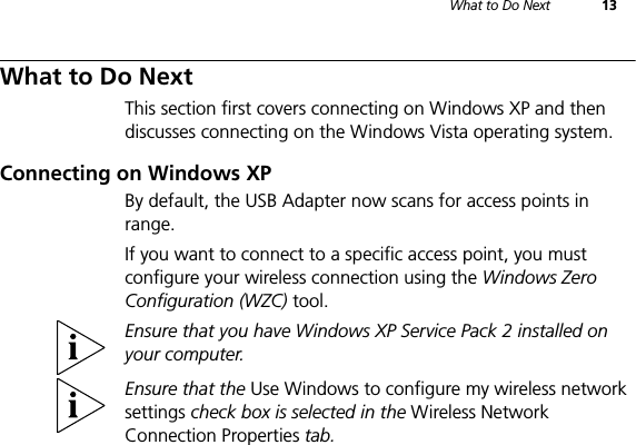 What to Do Next 13What to Do NextThis section first covers connecting on Windows XP and then discusses connecting on the Windows Vista operating system.Connecting on Windows XPBy default, the USB Adapter now scans for access points in range.If you want to connect to a specific access point, you must configure your wireless connection using the Windows Zero Configuration (WZC) tool.Ensure that you have Windows XP Service Pack 2 installed on your computer.Ensure that the Use Windows to configure my wireless network settings check box is selected in the Wireless Network Connection Properties tab.
