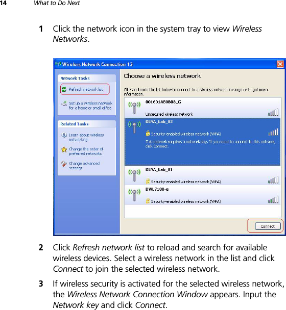 14 What to Do Next1Click the network icon in the system tray to view Wireless Networks.2Click Refresh network list to reload and search for available wireless devices. Select a wireless network in the list and click Connect to join the selected wireless network.3If wireless security is activated for the selected wireless network, the Wireless Network Connection Window appears. Input the Network key and click Connect.