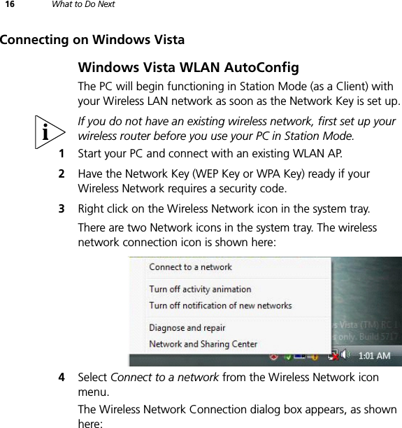 16 What to Do NextConnecting on Windows VistaWindows Vista WLAN AutoConfigThe PC will begin functioning in Station Mode (as a Client) with your Wireless LAN network as soon as the Network Key is set up.If you do not have an existing wireless network, first set up your wireless router before you use your PC in Station Mode.1Start your PC and connect with an existing WLAN AP.2Have the Network Key (WEP Key or WPA Key) ready if your Wireless Network requires a security code.3Right click on the Wireless Network icon in the system tray.There are two Network icons in the system tray. The wireless network connection icon is shown here:4Select Connect to a network from the Wireless Network icon menu.The Wireless Network Connection dialog box appears, as shown here: