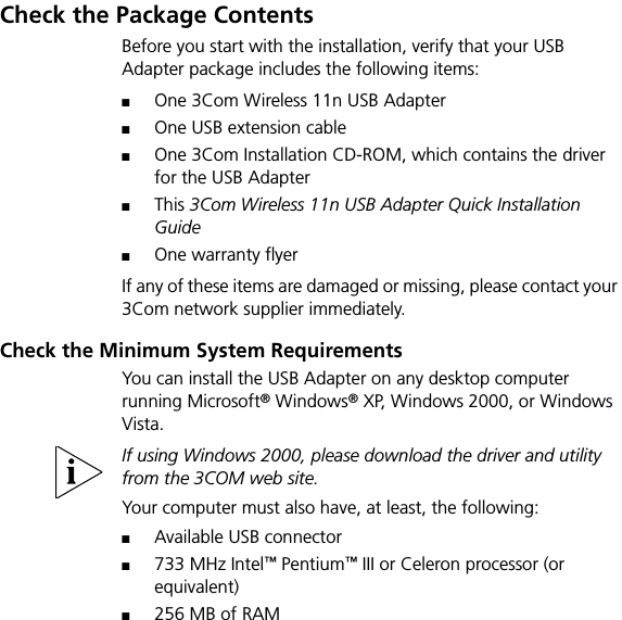 Check the Package ContentsBefore you start with the installation, verify that your USB Adapter package includes the following items:■One 3Com Wireless 11n USB Adapter■One USB extension cable■One 3Com Installation CD-ROM, which contains the driver for the USB Adapter■This 3Com Wireless 11n USB Adapter Quick Installation Guide■One warranty flyerIf any of these items are damaged or missing, please contact your 3Com network supplier immediately.Check the Minimum System RequirementsYou can install the USB Adapter on any desktop computer running Microsoft® Windows® XP, Windows 2000, or Windows Vista. If using Windows 2000, please download the driver and utility from the 3COM web site.Your computer must also have, at least, the following:■Available USB connector■733 MHz Intel™ Pentium™ III or Celeron processor (or equivalent)■256 MB of RAM