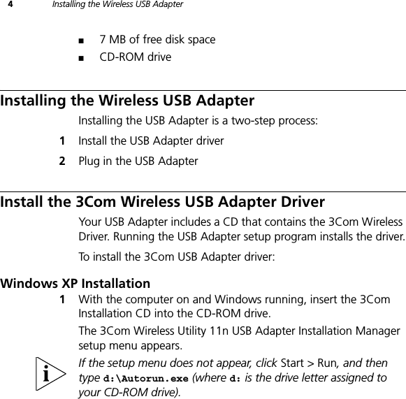 4Installing the Wireless USB Adapter■7 MB of free disk space■CD-ROM driveInstalling the Wireless USB AdapterInstalling the USB Adapter is a two-step process:1Install the USB Adapter driver2Plug in the USB AdapterInstall the 3Com Wireless USB Adapter DriverYour USB Adapter includes a CD that contains the 3Com Wireless Driver. Running the USB Adapter setup program installs the driver.To install the 3Com USB Adapter driver:Windows XP Installation1With the computer on and Windows running, insert the 3Com Installation CD into the CD-ROM drive.The 3Com Wireless Utility 11n USB Adapter Installation Manager setup menu appears.If the setup menu does not appear, click Start &gt; Run, and then type d:\Autorun.exe (where d: is the drive letter assigned to your CD-ROM drive).