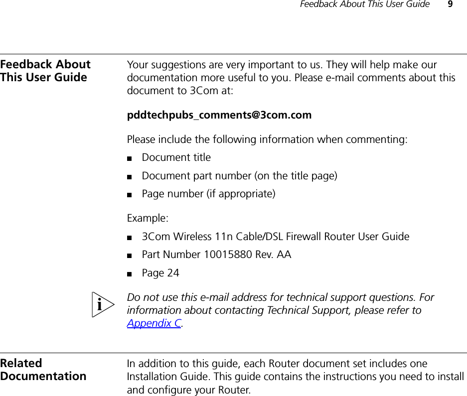 Feedback About This User Guide 9Feedback About This User GuideYour suggestions are very important to us. They will help make our documentation more useful to you. Please e-mail comments about this document to 3Com at:pddtechpubs_comments@3com.comPlease include the following information when commenting:■Document title■Document part number (on the title page)■Page number (if appropriate)Example:■3Com Wireless 11n Cable/DSL Firewall Router User Guide■Part Number 10015880 Rev. AA■Page 24Do not use this e-mail address for technical support questions. For information about contacting Technical Support, please refer to Appendix C.Related DocumentationIn addition to this guide, each Router document set includes one Installation Guide. This guide contains the instructions you need to install and configure your Router.
