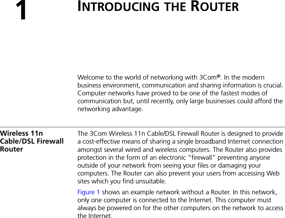1INTRODUCING THE ROUTERWelcome to the world of networking with 3Com®. In the modern business environment, communication and sharing information is crucial. Computer networks have proved to be one of the fastest modes of communication but, until recently, only large businesses could afford the networking advantage.Wireless 11n Cable/DSL Firewall RouterThe 3Com Wireless 11n Cable/DSL Firewall Router is designed to provide a cost-effective means of sharing a single broadband Internet connection amongst several wired and wireless computers. The Router also provides protection in the form of an electronic “firewall” preventing anyone outside of your network from seeing your files or damaging your computers. The Router can also prevent your users from accessing Web sites which you find unsuitable.Figure 1 shows an example network without a Router. In this network, only one computer is connected to the Internet. This computer must always be powered on for the other computers on the network to access the Internet.
